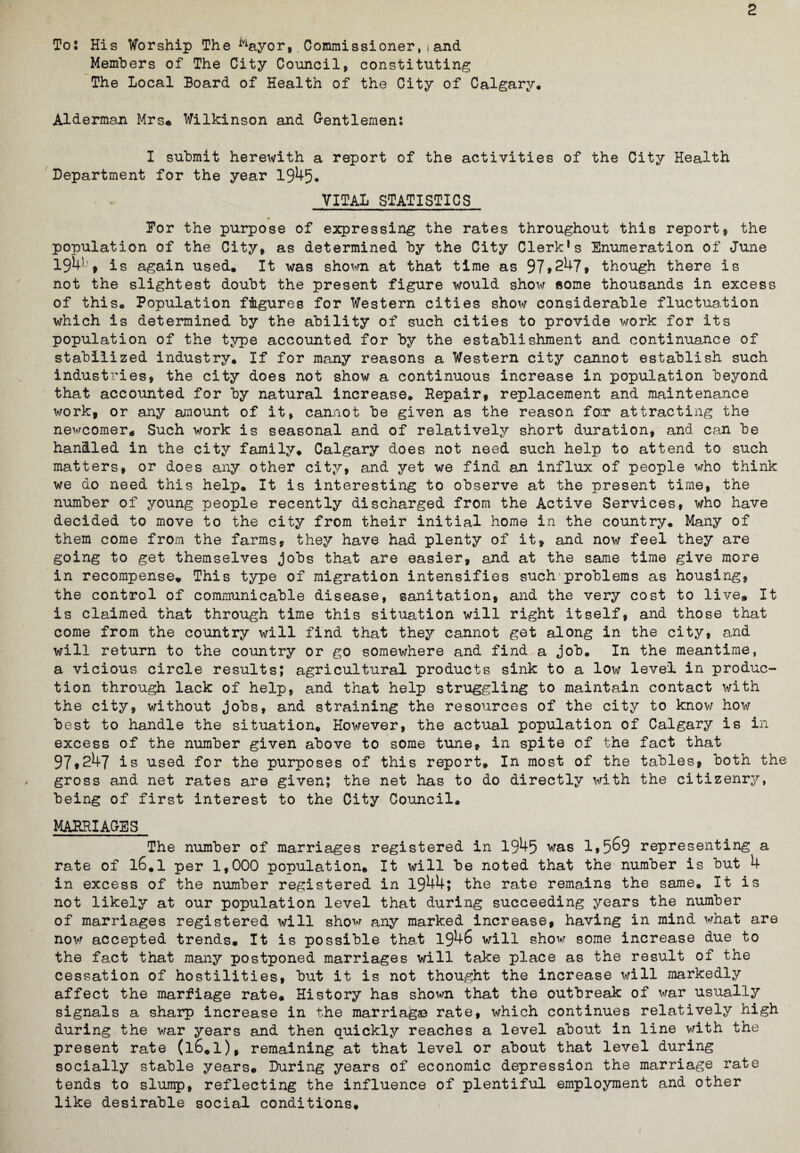 2 To: His Worship The iViayor,. Commissioner, t and Members of The City Council, constituting The Local Board of Health of the City of Calgary. Alderman Mrs# Wilkinson and Gentlemen: I submit herewith a report of the activities of the City Health Department for the year 1945. VITAL STATISTICS Dor the purpose of expressing the rates throughout this report, the population of the City, as determined by the City Clerk1s Enumeration of June 194)j , is again used. It was shown at that time as 97»247, though there is not the slightest doubt the present figure would show some thousands in excess of this. Population figures for Western cities show considerable fluctuation which is determined by the ability of such cities to provide work for its population of the type accounted for by the establishment and continuance of stabilized industry* If for many reasons a Western city cannot establish such industries, the city does not show a continuous increase in population beyond that accounted for by natural increase. Repair, replacement and maintenance work, or any amount of it, cannot be given as the reason fan attracting the newcomer* Such work is seasonal and of relatively short duration, and can be handled in the city family. Calgary does not need such help to attend to such matters, or does any other city, and yet we find an influx of people who think we do need this help. It is interesting to observe at the present time, the number of young people recently discharged from the Active Services, who have decided to move to the city from their initial home in the country. Many of them come from the farms, they have had plenty of it, and now feel they are going to get themselves jobs that are easier, and at the same time give more in recompense. This type of migration intensifies such problems as housing, the control of communicable disease, sanitation, and the very cost to live. It is claimed that through time this situation will right itself, and those that come from the country will find that they cannot get along in the city, and will return to the country or go somewhere and find a job. In the meantime, a vicious circle results; agricultural products sink to a low level in produc¬ tion through lack of help, and that help struggling to maintain contact with the city, without jobs, and straining the resources of the city to know how best to handle the situation. However, the actual population of Calgary is in excess of the number given above to some tune, in spite of the fact that 97,247 is used for the purposes of this report. In most of the tables, both the gross and net rates are given; the net has to do directly with the citizenry, being of first interest to the City Council, MARRIAGES The number of marriages registered in 1945 was 1,5^9 representing a rate of l6.1 per 1,000 population. It will be noted that the number is but 4 in excess of the number registered in 1944; the rate remains the same. It is not likely at our population level that during succeeding years the number of marriages registered will show any marked increase, having in mind what are now accepted trends. It is possible that 1946 will show some increase due to the fact that many postponed marriages will take place as the result of the cessation of hostilities, but it is not thought the increase will markedly affect the marfiage rate. History has shown that the outbreak of war usually signals a sharp increase in the marriafe© rate, which continues relatively high during the war years and then quickly reaches a level about in line with the present rate (l6.l), remaining at that level or about that level during socially stable years. During years of economic depression the marriage rate tends to slump, reflecting the influence of plentiful employment and other like desirable social conditions.