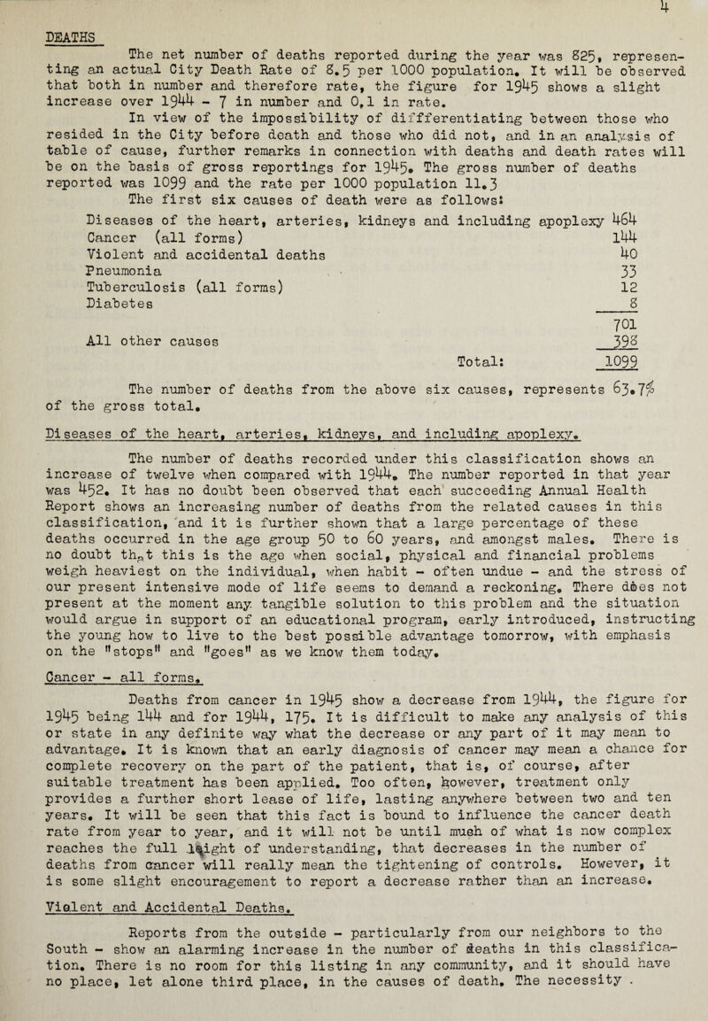 4 DEATHS The net number of deaths reported during the year was 825* represen¬ ting an actual City Death Hate of 8.5 per 1000 population. It will he observed that both in number and therefore rate, the figure for 1945 shows a slight increase over 1944 - J in number and 0,1 in rate. In view of the impossibility of differentiating between those who resided in the City before death and those who did not, and in an analysis of table of cause, further remarks in connection with deaths and death rates will be on the basis of gross reportings for 1945. The gross number of deaths reported was 1099 and the rate per 1000 population 11.3 The first six causes of death were as follows: Diseases of the heart, arteries, kidneys and including apoplexy 464 Cancer (all forms) l44 Violent and accidental deaths 40 Pneumonia - 33 Tuberculosis (all forms) 12 Diabetes 8 701 All other causes 39& Total: 1099 The number of deaths from the above six causes, represents 63*7$ of the gross total. Diseases of the heart, arteries, kidneys, and including apoplexy. The number of deaths recorded under this classification shows an increase of twelve when compared with 1944. The number reported in that year was 452. It has no doubt been observed that each succeeding Annual Health Report shows an increasing number of deaths from the related causes in this classification, and it is further shown that a large percentage of these deaths occurred in the age group 5^ to 60 years, and amongst males. There is no doubt th^t this is the age when social, physical and financial problems weigh heaviest on the individual, when habit - often undue - and the stress of our present intensive mode of life seems to demand a reckoning. There does not present at the moment any. tangible solution to this problem and the situation would argue in support of an educational program, early introduced, instructing the young how to live to the best possible advantage tomorrow, with emphasis on the rtstops” and ”goes” as we know them today. Cancer - all forms. Deaths from cancer in 1945 show a decrease from 1944, the figure for 1945 being 144 and for 1944, 175* It is difficult to make any analysis of this or state in any definite way what the decrease or any part of it may mean to advantage* It is known that an early diagnosis of cancer may mean a chance for complete recovery on the part of the patient, that is, of course, after suitable treatment has been applied. Too often, however, treatment only provides a further short lease of life, lasting anywhere between two and ten years. It will be seen that this fact is bound to influence the cancer death rate from year to year, and it will not be until mush of what is now complex reaches the full l^ight of understanding, that decreases in the number of deaths from cancer will really mean the tightening of controls. However, it is some slight encouragement to report a decrease rather than an increase. Violent and Accidental Deaths. Reports from the outside - particularly from our neighbors to the South - show an alarming increase in the number of deaths in this classifica¬ tion. There is no room for this listing in any community, and it should have no place, let alone third place, in the causes of death. The necessity .