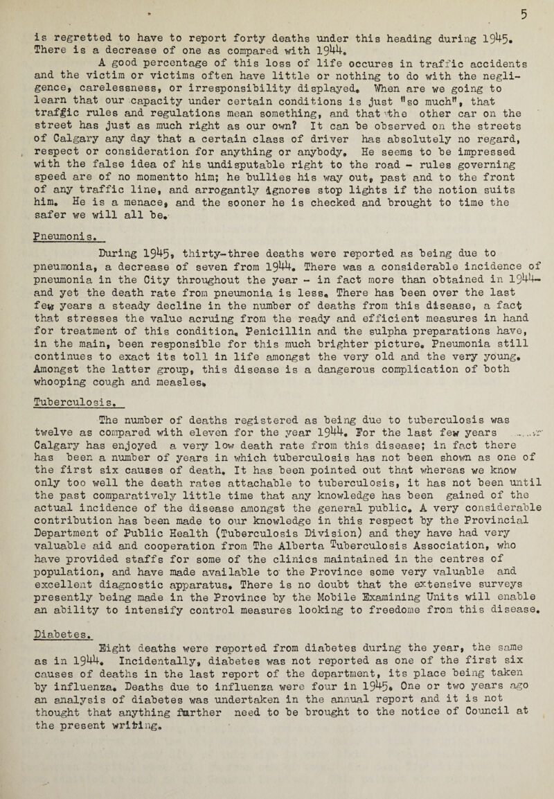 is regretted to have to report forty deaths under this heading during 1945. There is a decrease of one as compared with 1944. A good percentage of this loss of life occures in traffic accidents and the victim or victims often have little or nothing to do with the negli¬ gence, carelessness, or irresponsibility displayed. When are we going to learn that our capacity under certain conditions is just ”so much”, that traffic rules and regulations mean something, and that vthe other car on the street has just as much right as our own? It can be observed on the streets of Calgary any day that a certain class of driver has absolutely no regard, respect or consideration for anything or anybody. He seems to be impressed with the false idea of his undisputable right to the road - rules governing speed are of no momentto him; he bullies his way out, past and to the front of any traffic line, and arrogantly ignores stop lights if the notion suits him. He is a menace, and the sooner he is checked and brought to time the safer we will all be. Pneumonis. During 1945® thirty-three deaths were reported as being due to pneumonia, a decrease of seven from 1944. There was a considerable incidence of pneumonia in the City throughout the year - in fact more than obtained in 1944- and yet the death rate from pneumonia is less. There has been over the last fe^ years a steady decline in the number of deaths from this disease, a fact that stresses the value acruing from the ready and efficient measures in hand for treatment of this condition. Penicillin and the sulpha preparations have, in the main, been responsible for this much brighter picture. Pneumonia still continues to exact its toll in life amongst the very old and the very young. Amongst the latter group, this disease is a dangerous complication of both whooping cough and measles* Tuberculosis. The number of deaths registered as being due to tuberculosis was twelve as compared with eleven for the year 1944. Eor the last few years .nv Calgary has enjoyed a very low death rate from this disease; in fact there has been a number of years in which tuberculosis has not been shown as one of the first six causes of death. It has been pointed out that whereas we know only too well the death rates attachable to tuberculosis, it has not been until the past comparatively little time that any knowledge has been gained of the actual incidence of the disease amongst the general public. A very considerable contribution has been made to our knowledge in this respect by the Provincial Department of Public Health (Tuberculosis Division) and they have had very valuable aid and cooperation from The Alberta tuberculosis Association, who have provided staffs for some of the clinics maintained in the centres of population, and have made available to1 the Province some very valuable and excellent diagnostic apx-)aratus. There is no doubt that the extensive surveys presently being made in the Province by the Mobile Examining Units will enable an ability to intensify control measures looking to freedome from this disease. Diabetes. Eight deaths were reported from diabetes during the year, the same as in 1944* Incidentally, diabetes was not reported as one of the first six causes of deaths in the last report of the department, its place being taken by influenza. Deaths due to influenza were four in 1945® One or two years ago an analysis of diabetes was undertaken in the annual report and it is not thought that anything further need to be brought to the notice of Council at the present writing.