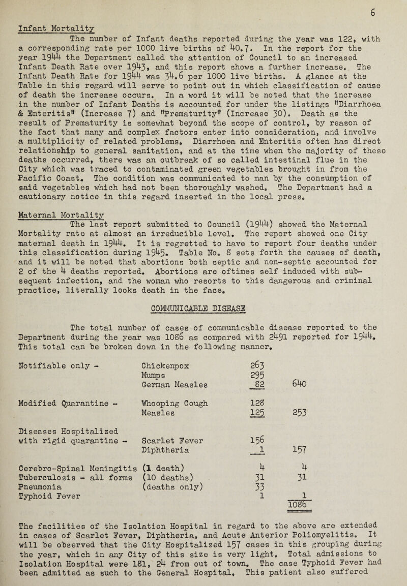 Infant Mortality The number of Infant deaths reported during the year was 122, with a corresponding rate per 1000 live births of 40.7. ln the report for the year 1944 the Department called the attention of Council to an increased Infant Death Hate over 1943, and this report shows a further increase* The Infant Death Hate for 1944 was 34*6 per 1000 live births. A glance at the Table in this regard will serve to point out in which classification of cause of death the increase occurs. In a word it will be noted that the increase in the number of Infant Deaths is accounted for under the listings ^Diarrhoea & Enteritis11 (increase 7) and Prematurity11 (increase 30). Death as the result of Prematurity is somewhat beyond the scope of control, by reason of the fact that many and complex factors enter into consideration, and involve a multiplicity of related problems* Diarrhoea and Enteritis often has direct relationship to general sanitation, and at the time when the majority of these deaths occurred, there was an outbreak of so called intestinal flue in the City which was traced to contaminated green vegetables brought in from the Pacific Coast* The condition was communicated to man by the consumption of said vegetables which had not been thoroughly washed* The Department had a cautionary notice in this regard inserted in the local press. Maternal Mortality The last report submitted to Council (1944) showed the Maternal Mortality rate at almost an irreducible level. The report showed one City maternal death in 1944. It is regretted to have to report four deaths under this classification during 1945# Table Ho. 8 sets forth the causes of death, and it will be noted that abortions both septic and non-septic accounted for 2 of the 4 deaths reported. Abortions are oftimes self induced with sub¬ sequent infection, and the woman who resorts to this dangerous and criminal practice, literally looks death in the face. COMMUNICABLE DISEASE The total number of cases of communicable disease reported to the Department during the year was 1086 as compared with 2491 reported for 1944* This total can be broken down in the following manner. Notifiable only - Chickenpox Mumps 263 295 640 German Measles 82 Modified Quarantine - Whooping Cough 128 Measles 3.25 253 Diseases Hospitalized with rigid quarantine - Scarlet Fever 156 Diphtheria 1 157 Cerebro-Spinal Meningitis (l death) 4 4 Tuberculosis - all forms (10 deaths) 31 31 Pneumonia (deaths only) 33 Typhoid Fever 1 1 logs The facilities of the Isolation Hospital in regard to the above are extended in cases of Scarlet Fever, Diphtheria, and Acute Anterior Poliomyelitis. It will be observed that the City Hospitalized 157 cases in this grouping during the year, which in any City of this size is very light. Total admissions to Isolation Hospital were 181, 24 from out of town. The case Typhoid Fever had been admitted as such to the General Hospital. This patient also suffered