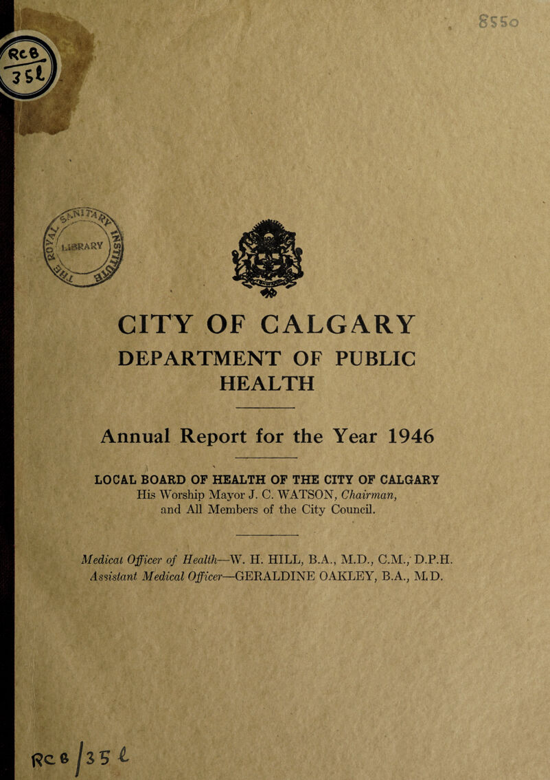 CITY OF CALGARY DEPARTMENT OF PUBLIC HEALTH Annual Report for the Year 1946 LOCAL BOARD OF HEALTH OF THE CITY OF CALGARY His Worship Mayor J. C. W'ATSON, Chairman, and All Members of the City Council. Medical Officer of Health—W. H. HILL, B.A., M.D., C.M./D.P.H. Assistant Medical Officer—GERALDINE OAKLEY, B.A., M<D.