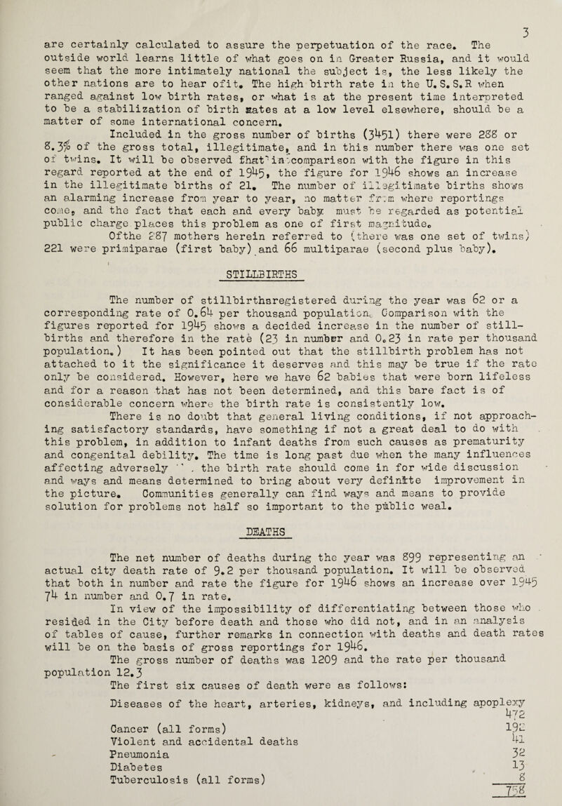 3 are certainly calculated to assure the perpetuation of the race* The outside world learns little of what goes on in Greater Russia, and it would seem that the more intimately national the subject is, the less likely the other nations are to hear ofit. The high birth rate in the U. S.S.R when ranged against low birth rates, or what is at the present time interpreted to be a stabilization of birth sates at a low level elsewhere, should be a matter of some international concern. Included in the gross number of births (3451) there were 238 or 8.3a> of the gross total, illegitimate, and in this number there was one set of twins. It will be observed fhat in ‘.comparison with the figure in this regard reported at the end of 1945, the figure for 1946 shows an increase in the illegitimate births of 21. The number of illegitimate births shows an alarming increase from year to year, no matter fr;m where reportings come9 and the fact that each and every baby must be regarded as potential public charge places this problem as one of first magnitude. Ofthe 287 mothers herein referred to (there was one set of twins; 221 were primiparae (first baby) and 66 multiparae (second plus baby). STILLBIRTHS The number of stillbirthsregistered during the year was 62 or a corresponding rate of 0.64 per thousand population,, Comparison with the figures reported for 1945 shows a decided increase in the number of still¬ births and therefore in the rate (23 in numbrr and 0.23 in rate per thousand population*) It has been pointed out that the stillbirth problem has not attached to it the significance it deserves and this may be true if the rate only be considered. However, here we have 62 babies that were born lifeless and for a reason that has not been determined, and this bare fact is of considerable concern where the birth rate is consistently low. There is no doubt that general living conditions, if not approach¬ ing satisfactory standards, have something if not a great deal to do with this problem, in addition to infant deaths from such causes as prematurity and congenital debility. The time is long past due when the many influences affecting adversely *' . the birth rate should come in for wide discussion and ways and means determined to bring about very definite improvement in the picture. Communities generally can find ways and means to provide solution for problems not half so important to the public weal. DEATHS The net number of deaths during the year was 899 representing an actual city death rate of 9*2 per thousand population. It will be observed that both in number and rate the figure for 1946 shows an increase over 19^5 74 in number and 0.7 in rate. In view of the impossibility of differentiating between those who resided in the City before death and those who did not, and in an analysis of tables of cause, further remarks in connection with deaths and death rate will be on the basis of gross reportings for 1946. The gross number of deaths was 1209 and the rate per thousand population 12.3 The first six causes of death were as follows: Diseases of the heart, arteries Cancer (all forms) Violent and accidental deaths Pneumonia Diabetes Tuberculosis (all forms) kidneys, and including apoplexy 4 72 192 4i 32 13 8 758