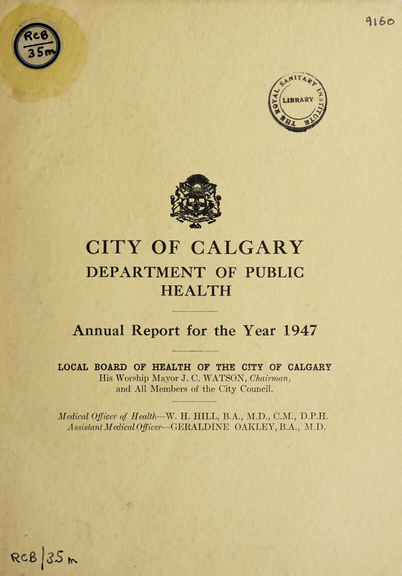 CITY OF CALGARY DEPARTMENT OF PUBLIC HEALTH Annual Report for the Year 1947 LOCAL BOARD OF HEALTH OF THE CITY OF CALGARY His Worship Mayor J. C. WATSON, Chairman, and All Members of the City Council. Medical Officer of Health—W. H. HILL, B.A., M.D., C.M., D.P.H. Assistant Medical Officer-—GERALDINE OAKLEY, B.A., M.D.