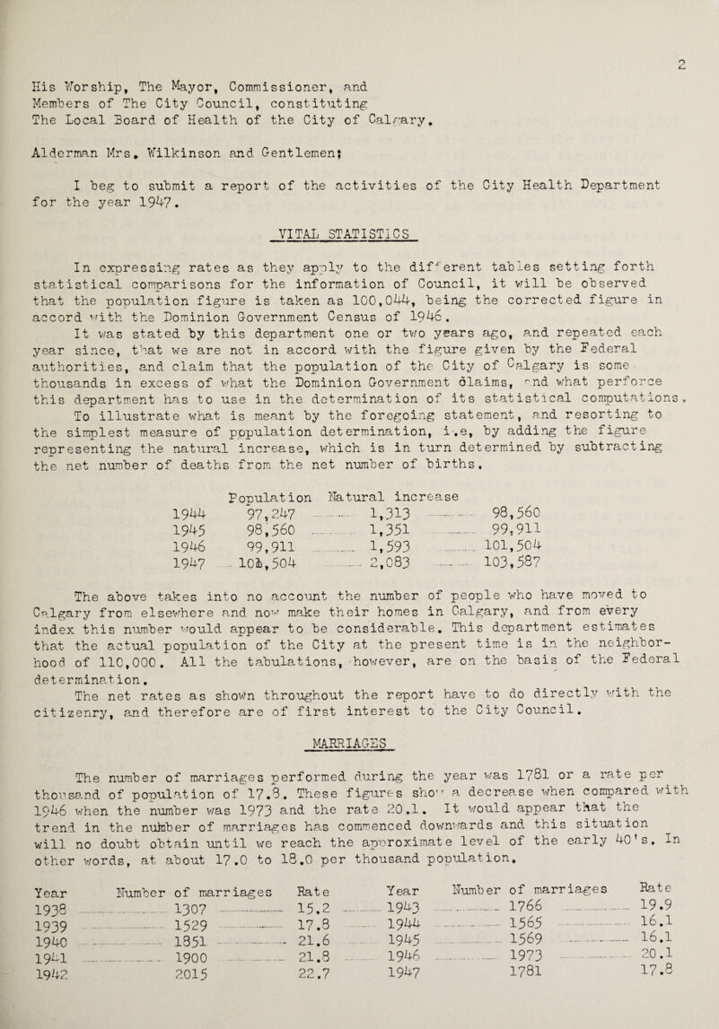 His Worship, The Mayor, Commissioner, and Members of The City Council, constituting The Local Board of Health of the City of Calgary. Alderman Mrs. Wilkinson and Gentlemen; I beg to submit a report of the activities of the City Health Department for the year 1947. VITAL STATISTICS In expressing rates as they apply to the different tables setting forth statistical comparisons for the information of Council, it will be observed that the population figure is taken as 100,044, being the corrected figure in accord with the Dominion Government Census of 1946. It was stated by this department one or two years ago, and repeated each year since, that we are not in accord with the figure given by the Federal authorities, and claim that the population of the City of Galgary is some• thousands in excess of what the Dominion Government diaims, rnd what perforce this department has to use in the determination of its statistical computations. To illustrate what is meant by the foregoing statement, and resorting to the simplest measure of pppulation determination, i'.e, by adding the figure representing the natural increase, which is in turn determined by subtracting the net number of deaths from the net number of births. Population Natural increase 1944 97,247 . 1,313 . 98,560 1945 98,560 ... . 1,351 . 99,9H 1946 99,911 . 1,593 101,504 1947 104,504 . 2,083 . 103,587 The above takes into no account the number of people who have moved to Calgary from elsewhere and now make their homes in Calgary, and from every index this number would appear to be considerable. This department estimates that the actual population of the City at the present time is in the neighbor¬ hood of 110,000. All the tabulations, however, are on the basis of the Federal determination. The net rates as shown throughout the report have to do directly with the citizenry, and therefore are of first interest to the City Council. MARRIAGES The number of marriages performed during the year was l?8l or a rate per thousand of population of 17.3. These figures sho a decrease when compared with 1946 when the number was 1973 and the rate 20.1. It would appear that tne trend in the nuinber of marriages has commenced downwards and this situation will no doubt obtain until we reach the approximate level of the early 40’s. In other words, at about 17.0 to 18.0 per thousand population. Year Humber of marriages Rate 1938 . 1307 15.2 1939 . 1529 17.3 1940 . 1851 .- 21.6 1941 . 1900 21.8 1942 2015 22.7 Year Humber of marriages Rate 1943 . 1766 . . 19.9 1944 . 1565 .... 16.1 1945 . 1569 . . 16.1 1946 . 1973 . .... 20.1 1947 1781 17.8