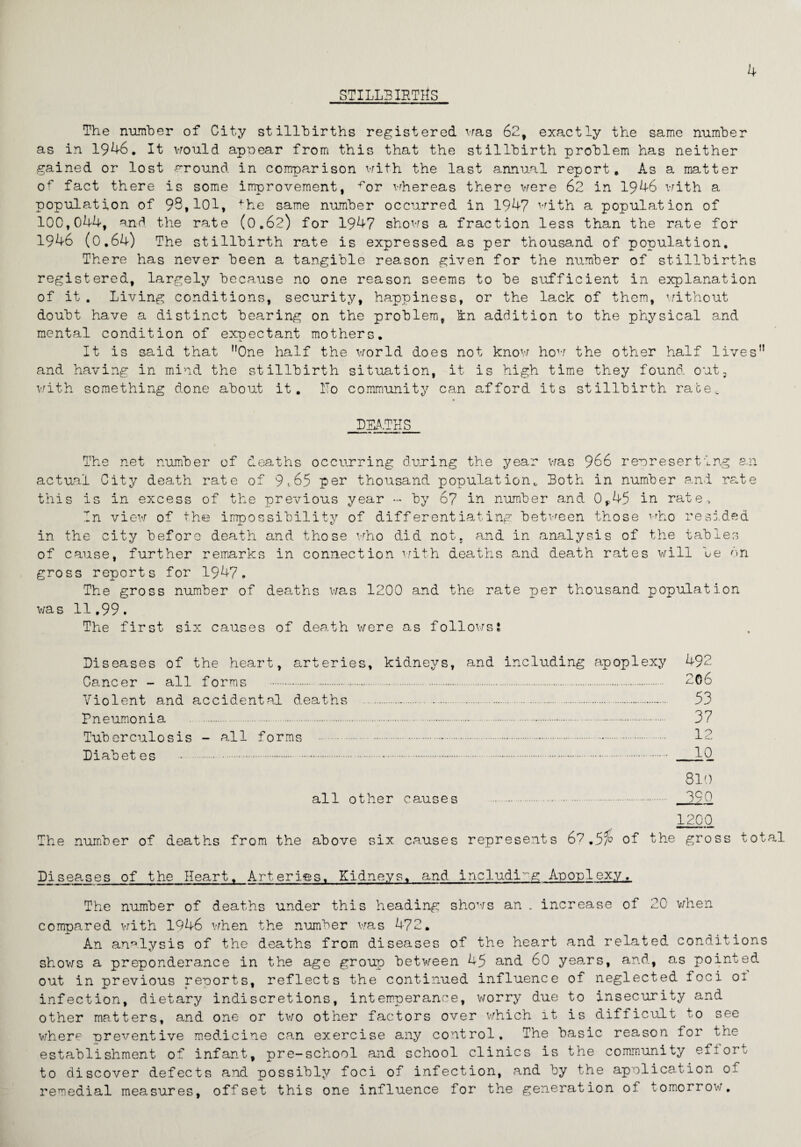 STILLBIRTHS The number of City stillbirths registered was 62, exactly the same number as in 1946. It would appear from this that the stillbirth problem has neither gained or lost around in comparison with the last annual report. As a matter of fact there is some improvement, ^or whereas there were 62 in 1946 with a population of 93,101, fhe same number occurred in 1947 with a population of 100,044, and the rate (0.62) for 1947 shows a fraction less than the rate for 1946 (0.64) The stillbirth rate is expressed as per thousand of population. There has never been a tangible reason given for the number of stillbirths registered, largely because no one reason seems to be sufficient in explanation of it. Living conditions, security, happiness, or the lack of them, without doubt have a distinct bearing on the problem, kn addition to the physical and mental condition of expectant mothers. It is said that ”0ne half the world does not know how the other half lives” and having in mind the stillbirth situation, it is high time they found out, with something done about it. Ho community can afford its stillbirth raoev DEATHS The net number of deaths occurring during the year was 966 representing an actual City death rate of 9*65 per thousand population* Both in number and rate this is in excess of the previous year - by 67 in number and 0^45 in rate. In view of the impossibility of differentiating between those who resided in the city before death and those who did not, and in analysis of the tables of cause, further remarks in connection with deaths and death rates will be on gross reports for 1947. The gross number of deaths was 1200 and the rate per thousand population was 11,99. The first six causes of death were as followsl Diseases of the heart, arteries, kidneys, and including apoplexy 492 Cancer - all forms . 2C6 Violent and accidental deaths . 53 Pneumonia . 37 Tuberculosis - all forms .-. 12 Diabetes . IQ. 810 all other causes . 390 1200 The number of deaths from the above six causes represents 6? .5a> of the gross total Diseases of the Heart. Arteries. Kidneys, and including Apoplexy, The number of deaths under this heading shows an . increase of 20 when compared with 1946 when the number was 472. An analysis of the deaths from diseases of the heart and related conditions shows a preponderance in the age group between 45 and 60 years, and, as pointed out in previous reports, reflects the continued influence of neglected foci 01 infection, dietary indiscretions, intemperance, worry due to insecurity and other matters, and one or two other factors over which it is difficult to see where preventive medicine can exercise any control. The basic reason for the establishment of infant, pre-school and school clinics is the community effort to discover defects and possibly foci of infection, and by the application of remedial measures, offset this one influence for the generation ot tomorrow.