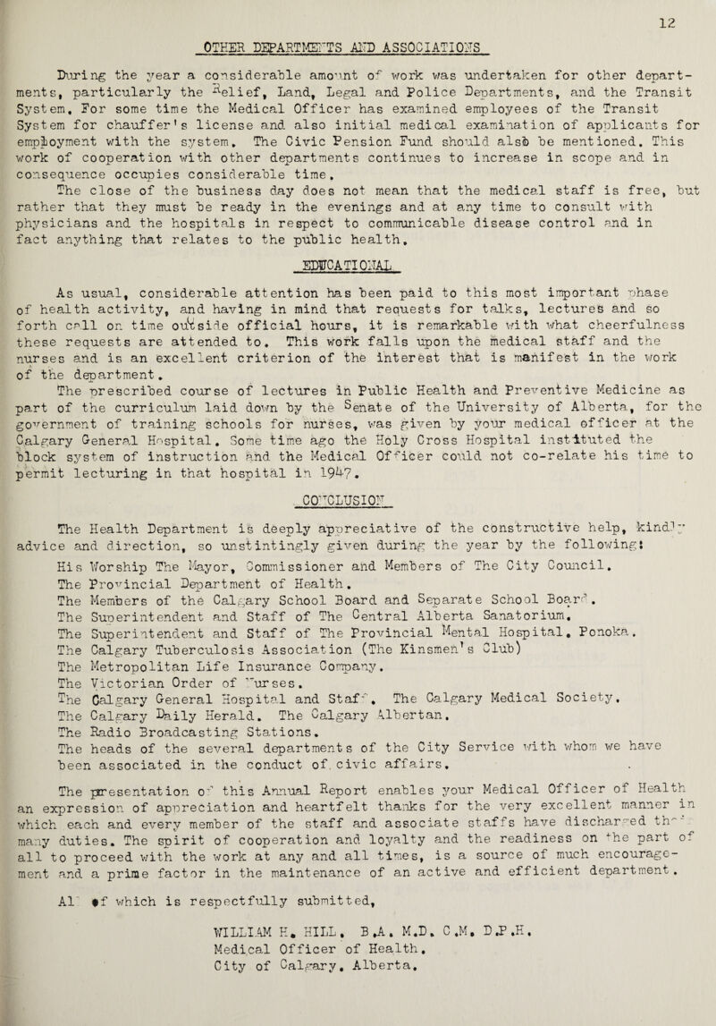 12 OTHER DEPARTMENTS AITD ASSOCIATIONS During the year a considerable amount of work was undertaken for other depart¬ ments, particularly the belief, Land, Legal and Police Departments, and the Transit System, Eor some time the Medical Officer has examined employees of the Transit System for chauffer’s license and also initial medical examination of applicants for employment with the system. The Civic Pension Fund should alsfo he mentioned. This work of cooperation with other departments continues to increase in scope and in consequence occupies considerable time. The close of the business day does not mean that the medical staff is free, but rather that they must be ready in the evenings and at any time to consult with physicians and the hospitals in respect to communicable disease control and in fact anything that relates to the public health, EDUCATIONAL As usual, considerable attention has been paid to this most important phase of health activity, and having in mind that requests for talks, lectures and so forth call or. time outside official hours, it is remarkable with what cheerfulness these requests are attended to. This work falls upon the medical staff and the nurses and is an excellent criterion of the interest that is manifest in the work of the department, The prescribed course of lectures in Public Health and Preventive Medicine as part of the curriculum laid down by the Senate of the University of Alberta, for the government of training schools for nurses, was given by year medical officer at the Calgary General Hospital. Some time ago the Holy Cross Hospital instituted the block system of instruction and the Medical Officer could not co-relate his time to permit lecturing in that hospital in 1947, CONCLUSION The Health Department is deeply appreciative of the constructive help, kindly advice and direction, so unstintingly given during the year by the following: His Worship The Mayor, Commissioner and Members of The City Council. The Provincial Department of Health, The Members of the Calgary School Board and Separate School Board. The Sunerintehdent and Staff of The Central Alberta Sanatorium, The Superintendent and Staff of The Provincial Mental Hospital. Ponoka. The Calgary Tuberculosis Association (The Kinsmen*s Club) The Metropolitan Life Insurance Company. The Victorian Order of urses. The Calgary General Hospital and Staf', The Calgary Medical Society, The Calgary Daily Herald. The Calgary Albertan, The Radio Broadcasting Stations. The heads of the several departments of the City Service with whom we have been associated in the conduct of. civic affairs, 4 The presentation of this Annual Report enables your Medical Officer of Health an expression of appreciation and heartfelt thanks for the very excellent manner in which each and every member of the staff and associate staffs have discharged th' many duties. The spirit of cooperation and loyalty and the readiness on the part of* all to proceed with the work at any and all times, is a source of much encourage¬ ment and a prime factor in the maintenance of an active and efficient department. Al #f which is respectfully submitted, WILLIAM H* HILL . B »A . M.D , C ,M, D ,P ,H , Medical Officer of Health, City of Calgary. Alberta,