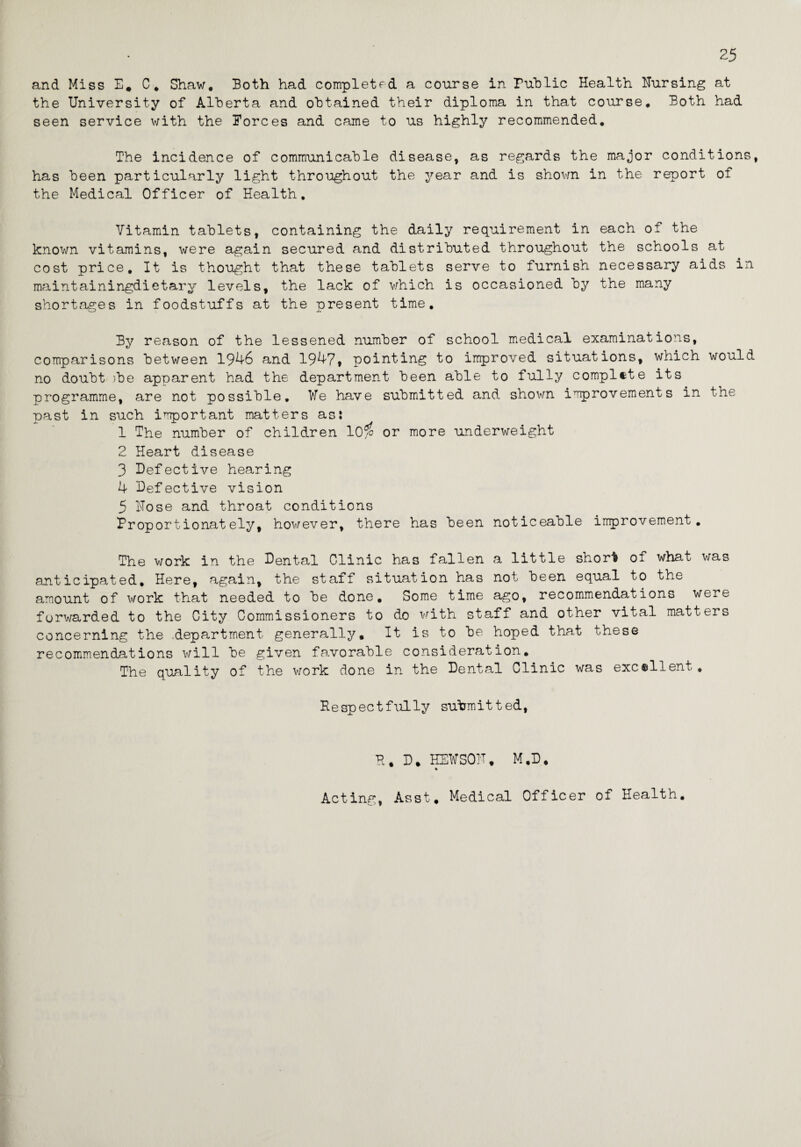 25 and Miss E* C. Shaw. Both had completed a course in Public Health Uursing at the University of Alherta and obtained their diploma in that course. Both had seen service with the Forces and came to us highly recommended. The incidence of communicable disease, as regards the major conditions, has been particularly light throughout the year and is shown in the report of the Medical Officer of Health. Vitamin tablets, containing the daily requirement in each of the known vitamins, were again secured and distributed throughout the schools at cost price. It is thought that these tablets serve to furnish necessary aids in maintainingdietary levels, the lack of which is occasioned by the many shortages in foodstuffs at the present time. By reason of the lessened number of school medical examinations, comparisons between 1946 and 1947, pointing to improved situations, which would no doubt )be apparent had the department been able to fully complete its programme, are not possible. We have submitted and shown improvements in the past in such important matters asi 1 The number of children 10$ or more underweight 2 Heart disease 3 Defective hearing 4 Defective vision 5 Hose and throat conditions Proportionately, however, there has been noticeable improvement. The work in the Dental Clinic has fallen a little short of what was anticipated. Here, again, the staff situation has not been equal to the amount of work that needed to be done. Some time ago, recommendations were forwarded to the City Commissioners to do with staff and other vital matters concerning the department generally. It is to be hoped that these recommendations will be given favorable consideration. The quality of the work done in the Dental Clinic was excellent, Respectfully submitted, H. D, HEWSOU, M.D, % Acting, Asst, Medical Officer of Health.