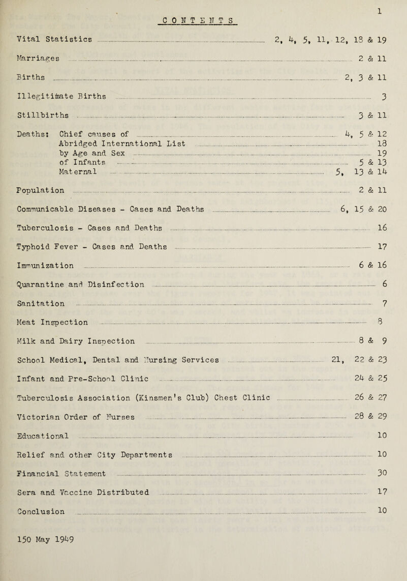 CONTENTS Vital Statistics . Marriages . Births . Illegitimate Births Stillbirths . 2, 4, 5, 11, 12, IS & 19 . 2 & 11 . 2, 3 & 11 . 3 . 3 & 11 Deaths: Chief causes of .. 4, 5 & 12 Abridged International List . 13 by Age and Sex ... 19 of Infants .-.... 5 & 13 Maternal . 5, 13 & 14 Population ... 2 & 11 Communicable Diseases - Cases and Deaths .„. 6, 15 & 20 Tuberculosis - Cases and Deaths . 16 Typhoid Fever - Cases and Deaths .. 1? Immunization . 6 & 16 Quarantine and Disinfection . 6 Sanitation . 7 Meat Inspection . 3 Milk and Dairy Inspection . 8 & 9 School Medical, Dental and Nursing Services . 21, 22 & 23 Infant and Pre-School Clinic .. 24 & 25 Tuberculosis Association (Kinsmen’s Club) Chest Clinic . 26 & 2? « Victorian Order of Nurses ..-. 28 & 29 Educa t i o nal . 10 Relief and other City Departments . 10 Financial Statement .-. 30 Sera and Vaccine Distributed . 17 Conclusion . 10 150 May 1949