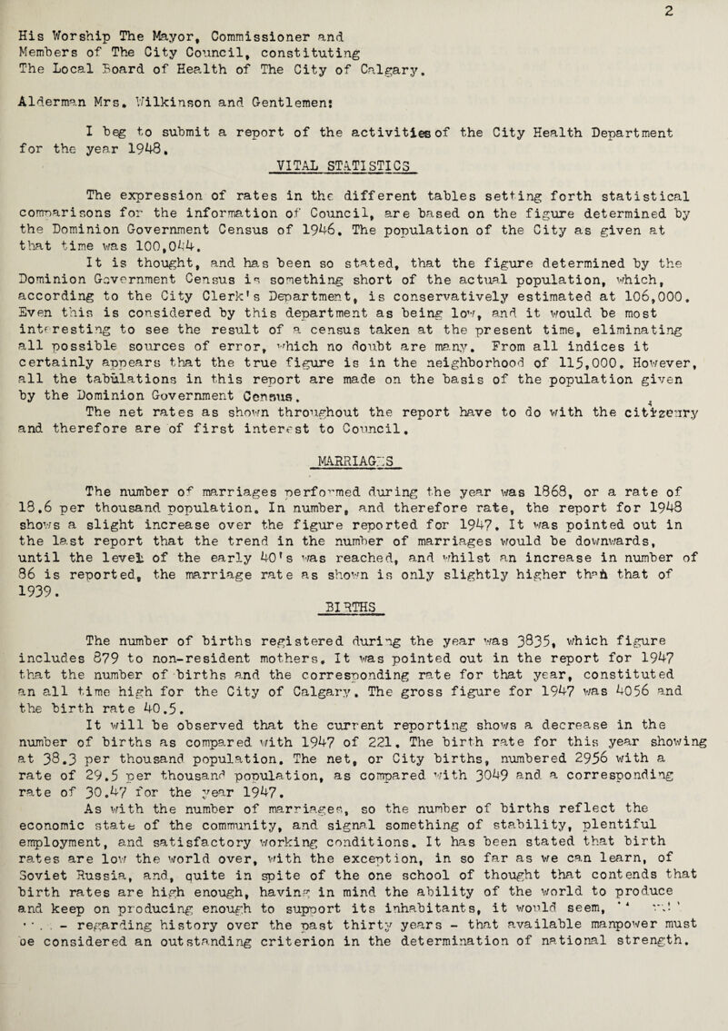 2 His Worship The Mayor, Commissioner and Members of The City Council, constituting The Local Hoard of Health of The City of Calgary. Alderman Mrs* Wilkinson and Gentlemen: I beg to submit a report of the activities of the City Health Department for the year 1948, VITAL STATISTICS The expression of rates in the different tables setting forth statistical comparisons for the information of Council, are based on the figure determined by the Dominion Government Census of 1946, The population of the City as given at that time was 100,0Af4. It is thought, and ha.s been so stated, that the figure determined by the Dominion Government Census is something short of the actual population, which, according to the City Clerk’s Department, is conservatively estimated at 106,000. Even this is considered by this department as being low, and it would be most interesting to see the result of a census taken at the present time, eliminating all possible sources of error, ^hich no doubt are many, From all indices it certainly appears that the true figure is in the neighborhood of 115,000. However, all the tabulations in this report are made on the basis of the population given by the Dominion Government Census. The net rates as shown throughout the report have to do with the citizenry and therefore are of first interest to Council, MARRIAGES The number of marriages performed during the year was 1868, or a rate of 18.6 per thousand, population. In number, and therefore rate, the report for 1948 shows a slight increase over the figure reported for 1947, It was pointed out in the last report that the trend in the number of marriages would be downwards, until the level, of the early 40’s was reached, and whilst an increase in number of 86 is reported, the marriage rate as shown is only slightly higher th^h that of 1939. BIRTHS The number of births registered during the year was 3835* which figure includes 879 to non-resident mothers. It was pointed out in the report for 1947 that the number of births and the corresponding rate for that year, constituted an all time high for the City of Calgary. The gross figure for 1947 was 4056 and the birth rate 40.5. It will be observed that the current reporting shows a decrease in the number of births as compared with 1947 of 221, The birth rate for this year showing at 38.3 per thousand population. The net, or City births, numbered 2956 with a rate of 29.5 per thousand population, as compared with 3C49 and a corresponding rate of 30.47 for the year 1947. As with the number of marriages, so the number of births reflect the economic state of the community, and signal something of stability, plentiful employment, and satisfactory working conditions. It has been stated that birth rates are low the world over, with the exception, in so far as we can learn, of Soviet Russia, and., quite in spite of the one school of thought that contends that birth rates are high enough, having in mind, the ability of the world to produce and keep on producing enough to support its inhabitants, it would seem, ‘ 4 '*;! •*. - regarding history over the past thirty years - that available manpower must oe considered an outstanding criterion in the determination of national strength.