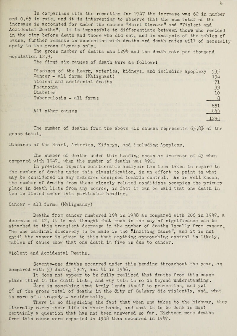 In comparison with the reporting for 1947 the increase was 62 in number and 0.65 in rate, and it is interesting to observe that the sum total of the increase is accounted for under the causes Heart Disease” and Violent and Accidental Deaths. It is impossible to differentiate between thos^e who resided in the city before death and those who did not, and. in analysis of the tables of cause, further remarks in connection with deaths and death rates will of necessity apply to the gross figures only. The gross number of deaths was 1294 and the death rate per thousand population 12.9. The first six causes of death v/ere as follows: Diseases of the hearfe, arteries, kidneys, and including apoplexy 535 Cancer - all forms (Malignant) 194 Violent and accidental deaths 71 Pneumonia 33 Diabetes 10 Tuberculosis - all forms 8 851 All other causes 443 1294 The number of deaths from the above six causes represents 65of the gross total* Diseases of the Heart, Arteries, Kidneys, and including Apoplexy. The number of deaths under this heading shows an increase of 43 when compared with 1947, when the number of deaths was 492. In previous reports considerable analysis has been taken in regard, to the number of deaths under this classification, in an effort to point to what may be considered in any measures designed towards control. As is v/ell known, the number of deaths from these closely related conditions occupies the primary place in death lists from any source, in fact it can be said that one death in two is listed under this particular heading. Cancer - all forms (Malignancy) Deaths from cancer numbered 194 in 1948 as compared with 206 in 1947, a decrease of 12. It is not thought that much in the way of significance can be attached to this transient decrease in the number of deaths locally from cancer, The one cardinal discovery to be made is the .^Inciting Cause, and it is not until the answer is given to this that anything approaching control is likely. Tables of cause show that one death in five is due to cancer. Violent and Accidental Deaths. Seventy-one deaths occurred under this heading throughout the year, as compared with 53 during 1947, and 41 in 1946. It does not appear to be fully realized that deaths from this cause place third in the death lists, and why this is so is beyond understanding, Here is something that truly lends itself to prevention, and yet 6p of the gross total of deaths in the City of Calgary die violently, and, what is more of a tragedy - accidentally. There is no disguising the fact that when one takes to the highway, they literally carry their life in their hands, and what is to be done is most certainly a question that has not been answered so far. Eighteen more deaths fro771 this cause were reported in 1943 than occurred in 1947.
