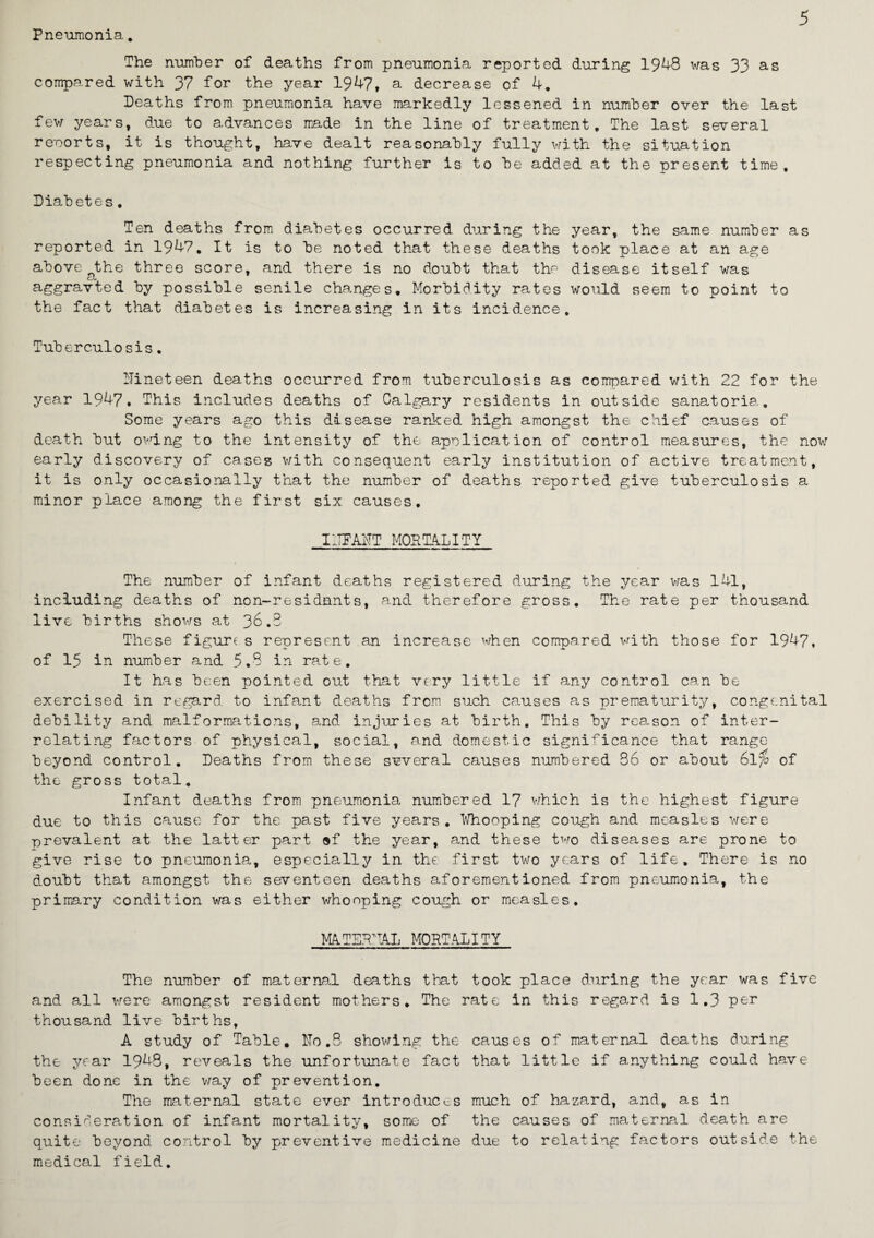Pneumonia. The number of deaths from pneumonia reported during 1948 was 33 as compared with 37 for the year 1947, a decrease of 4. Deaths from pneumonia have markedly lessened in number over the last few years, due to advances made in the line of treatment. The last several reports, it is thought, have dealt reasonably fully with the situation respecting pneumonia and nothing further is to be added at the present time. Diabetes, Ten deaths from diabetes occurred during the year, the same number as reported in 1947, It is to be noted that these deaths took place at an age above the three score, and there is no doubt that the disease itself was cL aggravted by possible senile changes. Morbidity rates would seem to point to the fact that diabetes is increasing in its incidence. Tuberculosis. Nineteen deaths occurred from tuberculosis as compared with 22 for the year 1947. This includes deaths of Calgary residents in outside sanatoria. Some years ago this disease ranked high amongst the chief causes of death but owing to the intensity of the application of control measures, the now early discovery of cases with consequent early institution of active treatment, it is only occasionally that the number of deaths reported give tuberculosis a minor place among the first six causes, INFANT MORTALITY The number of infant deaths registered during the year was 141, including deaths of non-residants, and therefore gross. The rate per thousand live births shows at 36.3 These figure s represent an increase when compared with those for 1947, of 15 in number and 5.3 in rate. It has been pointed out that very little if any control can be exercised in regard, to infant deaths from such causes as prematurity, congenital debility and malformations, and injuries at birth. This by reason of inter¬ relating factors of physical, social, and domestic significance that range beyond control. Deaths from these several causes numbered 86 or about 6l;6 of the gross total. Infant deaths from pneumonia numbered 17 which is the highest figure due to this cause for the past five years. Whooping cough and measles were -prevalent at the latter part »f the year, and these two diseases are prone to give rise to pneumonia, especially in the first tv/o years of life. There is no doubt that amongst the seventeen deaths aforementioned from pneumonia, the primary condition was either whooping cough or measles. MATERNAL MORTALITY The number of maternal deaths that took place during the year was five and all were amongst resident mothers. The rate in this regard is 1.3 per thousand live births, A study of Table, ITo.S showing the causes of maternal deaths during the year 1948, reveals the unfortunate fact that little if anything could have been done in the way of prevention. The maternal state ever introduces much of hazard, and, as in consideration of infant mortality, some of the causes of maternal death are quite beyond control by preventive medicine due to relating factors outside the medical field..