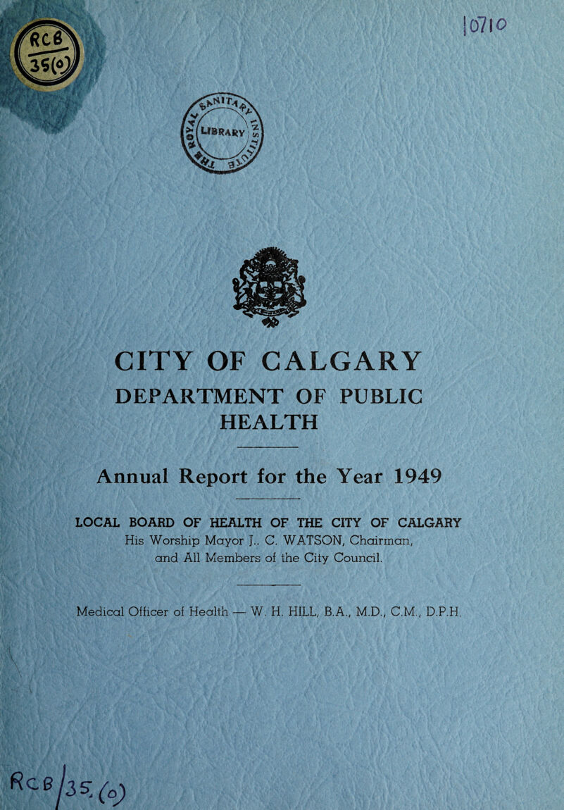 CITY OF CALGARY DEPARTMENT OF PUBLIC HEALTH Annual Report for the Year 1949 LOCAL BOARD OF HEALTH OF THE CITY OF CALGARY His Worship Mayor J.. C. WATSON, Chairman, and All Members of the City Council. Medical Officer of Health — W. H. HILL, B.A., M.D., C.M., D.P.H.