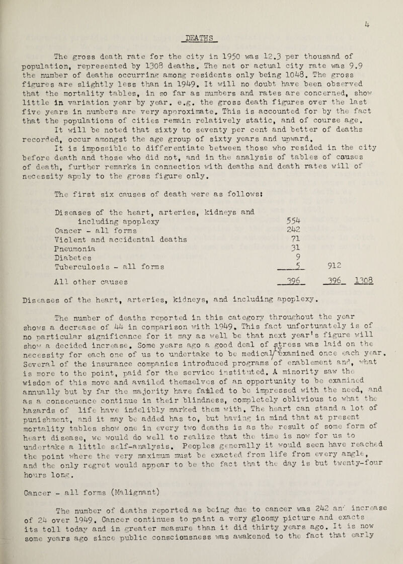 DEATHS The gross death rate for the city in 1950 was 12.3 per thousand of population, represented by 1308 deaths. The net or actual city rate wag 9.9 the number of deaths occurring among residents only being 1048. The gross figures are slightly less than in 1949. It will no doubt have been observed that the mortality tables, in so far as numbers and rates are concerned, show little in variation year by year, e.g, the gross death figures over the last five years in numbers are very approximate. This is accounted for by the fact that the populations of cities remain relatively static, and of course age. It will be noted that sixty to seventy per cent and better of deaths recorded, occur amongst the age group of sixty years and upward. It is impossible to differentiate between those who resided in the city before death and those who did not, and in the analysis of tables of causes of death, further remarks in connection with deaths and death rates will of necessity apply to the gross figure only. The first six causes of death were as follows: Diseases of the heart, arteries, kidneys and including apoplexy 554 Cancer - all forms 242 Violent and accidental deaths 71 Pneumonia 31 Diabet es 9 Tuberculosis - all forms j. 912 All other causes 396 396 Diseases of the heart, arteries, kidneys, and including apoplexy. The number of deaths reported in this category throughout the year shows a decrease of 44 in comparison with 1949. This fact unfortunately is of no particular significance for it may as well be that next year’s figure will show a decided increase. Some years ago a good deal of ^stress was laid on the necessity for each one of us to undertake to be medical^ Examined once each year. Several of the insurance companies introduced programs of enablement am1, what is more to the point, paid for the service instituted, A minority saw the wisdom of this move and availed themselves of an opportunity to be examined annually but by far the majority have famled to be impressed with the need, and as a conseouence continue in their blindness, completely oblivious to what the hazards of life have indelibly marked them with. The heart can stand a lot of punishment, and it may be added has to, but having in mind that at present mortality tables show one in every two deaths is as the result of some form of heart disease, we would do well to realize that the time is now for us to undertake a little self-analysis. Peoples generally it would seen have reached the point where the very maximum must be exacted from life from every angle, and the only regret would appear to be the fact that the day is but twenty-four hours long. Cancer - all forms (Malignant) The number of deaths reported as being due to cancer was 242 an; increase of 24 over 1949. Cancer continues to paint a very gloomy picture and exacts its toll today and in greater measure than it did thirty years ago. It is now some years ago since public consciousness was awakened to the fact that early