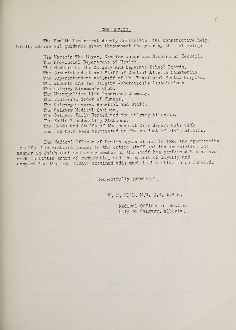 8 CONCLUSION The Health Department deeply appreciates the constructive help, kindly advice and guidance given throughout the year by the following; His Worship The Mayor, Commiss ioner and Members of Council. The Provincial Department of Health. The Members of the Calgary and Separate School Boards. The Superintendent and Staff of Central Alberta Sanatorium. The Superintendent andStaff of the Provincial Mental Hospital. The Alberta and the Calgary Tuberculosis Associations. The Calgary Kinsmen’s Club. The Metropolitan Life Insurance Company. The Victorian Order of Nurses. The Calgary General Hospital and Staff, The Calgary Medical Society. The Calgary Daily Herald and the Calgary Albertan. The Radio Broadcasting Stations. The Heads and Staffs of the several City departments with whom we have been associated in the conduct of civic affairs. The Medical Officer of Health again wishes to take the opportunity to offer his grateful thanks to the entire staff and its associates. The manner in which each and every member of the staff has performed his or her work is little short of remarkable, and the spirit of loyalty and cooperation that has always obtained adds much in incentive to go forward. Respectfully submitted, W. H, HILL. M,D* C.M. DJ?.H. Medical Officer of Health. City of Calgary, Alberta.