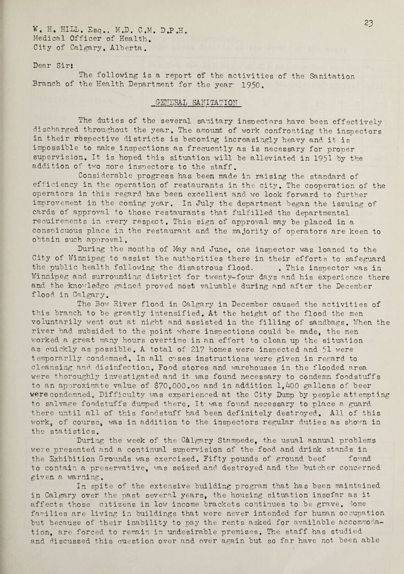 23 ¥, H. HILL. Esq., M.D. C.M. D.P.H. Medical Officer of Health. City of Calgary. Alherta. Lear Sir: The following is a report of the activities of the Sanitation Branch of the Health Department for the year* 1950. GEHERAL SAFITATI01T The duties of the several sanitary inspectors have been effectively discharged throughout the year. The amount of work confronting the inspectors in their respective districts is becoming increasingly heavy and it is impossible to make inspections as freciuently as is necessary for proper supervision. It is hoped this situation will he alleviated in 1951 by the addition of two more inspectors to the staff. Considerable progress has been made in raising the standard of efficiency in the operation of restaurants in the city. The cooperation of the operators in this regard has been excellent and we look forward to further improvement in the coming year. In July the department began the issuing of cards of approval to those restaurants that fulfilled the departmental reouireraents in every respect. This sign of approval may be placed in a conspicuous place in the restaurant and. the majority of operators are keen to obtain such approval. During the months of May and June, one inspector was loaned to the City of Winnipeg to assist the authorities there in their efforts to safeguard the public health following the disastrous flood. , This inspector was in Winnipeg and surrounding district for twenty-four days and his experience there and the knowledge gained proved most valuable during and after the December flood in Calgary. The Bow River flood in Calgary in December caused the activities of this branch to be greatly intensified. At the height of the flood the men voluntarily went out at night and assisted in the filling of sandbags. When the river bad subsided to the point where inspections could be made, the men worked a great many hours overtime in an effort to clean up the situation as ouickly as possible. A total of 217 homes were inspected and 51 were temporarily condemned. In all c'^ses instructions were given in regard to cleansing and disinfection. Food stores and warehouses in the flooded area were thoroughly investigated and it was found necessary to condemn foodstuffs to an approximate value of $70,000.oo and in addition 1,400 gallons of beer were condemned„ Difficulty was experienced at the City Dump by people att empting to salvage foodstuffs dumped there. It was found necessary to place a guard there until all of this food-stuff had. been definitely destroyed. All of this work, of course, was in addition to the inspectors regular duties as shown in the statistics. During the week of the C&lgary Stampede, the usual annual problems were presented and a continual supervision of the food and drink stands in j- _i.. the Exhibition G-rounds was exercised. Fifty pounds of ground beef found to contain a preservative, was seized and destroyed and the butcher concerned given a warning. In spite of the extensive building program that has been maintained in Calgary over the past several years, the housing situation insofar as it affects those , citizens in low income brackets continues to be grave. lome families are living in buildings that were never intended for human occupation but because of their inability to pay the rents asked for available accommoda¬ tion, are forced to remain in undesirable premises. The staff has studied and discussed this cmestion over and over again but so far have not been able
