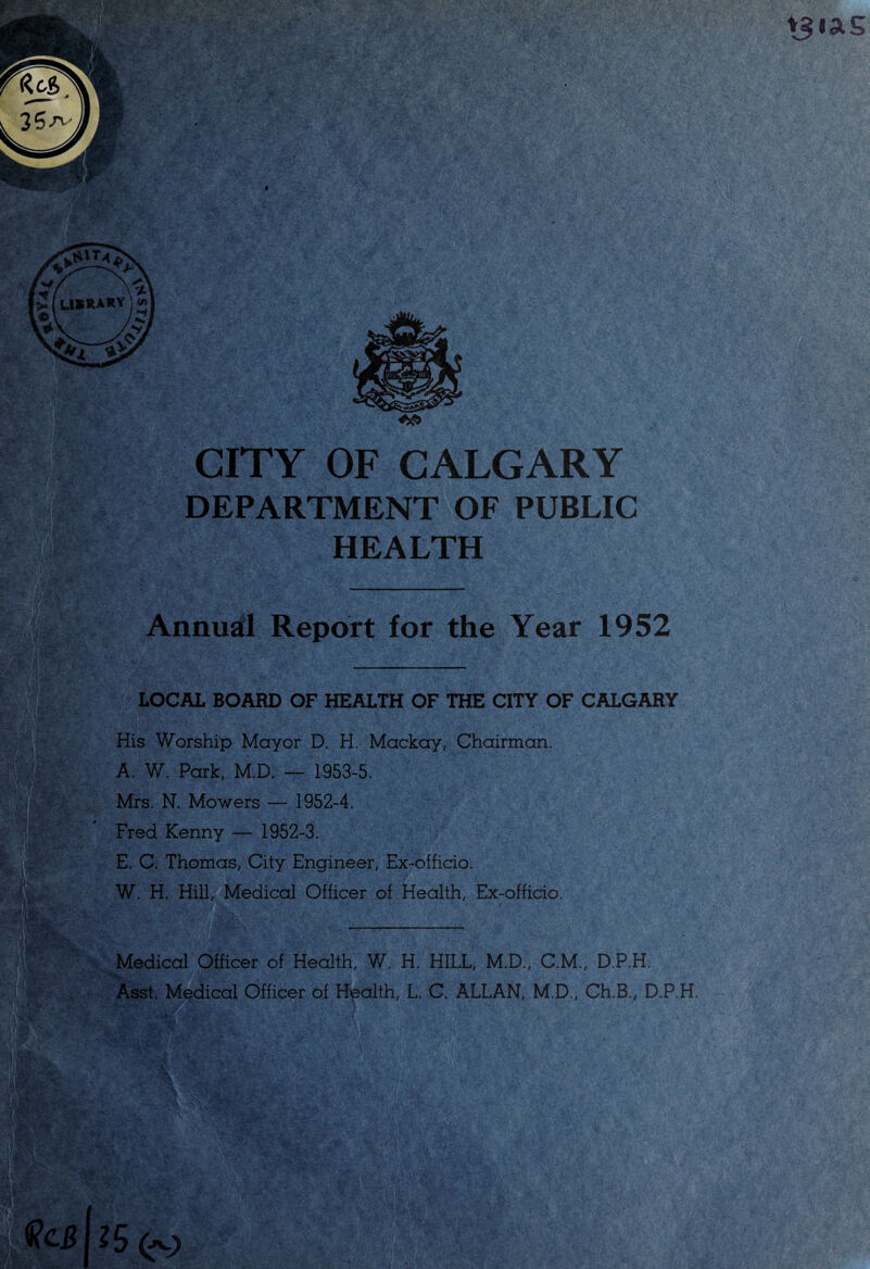 DEPARTMENT OF PUBLIC HEALTH LOCAL BOARD OF HEALTH OF THE CITY OF CALGARY His Worship Mayor D. H. Mackay, Chairman. A. W. Park, M.D. — 1953-5. ' % i Mrs. N. Mowers — 1952-4. Fred Kenny — 1952-3. E. C. Thomas, City Engineer, Ex-officio. W. H. Hill, Medical Officer of Health, Ex-officio. Annual Report for the Year 1952 Medical Officer of Health, W. H. HILL, M.D., C.M., D.P.H. Asst. Medical Officer of Health, L. C. ALLAN, M.D., Ch.B., D.P.H. II & V 'Si ■
