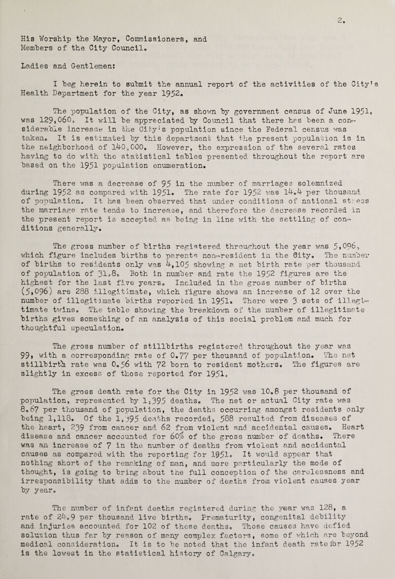 His Worship the Mayor, Commissioners, and Members of the City Council,, Ladies and Gentlemen: I beg herein to submit the annual report of the activities of the City’s Health Department for the year 1952® The population of the City, as shown by government census of June 1951. was 129,060, It will be appreciated by Council that there has been a con¬ siderable increase in one City's population since the Federal census was taken. It is estimated by this department that the present population is in the neighborhood of 140^000. However, the expression of the several rates having to do with the statistical tables presented throughout the report are based on the 1951 population enumeration. There was a decrease of 95 in the number of marriages solemnised during 1952 as compared with 1951* The rate for 1952 was 14.4 per thousand of population.. It has been observed that under conditions of national stress the marriage rate tends to increase, and therefore the decrease recorded in the present report is accepted as being in line with the settling of con¬ ditions generally. The gross number of births registered throughout the year was 5,C96r, which figure includes births to parents non-resident in the City. The number of births to residents only was 4,105 showing a net birth rate per thousand of population of 31^8. Both in number and rate the 1952 figures are the highest for the last five years* Included in the gross number of births (5.096) are 288 illegitimate, which figure shows an increase of 12 over the number of illegitimate births reported in 1951® There were 3 sets of illegi¬ timate twins. The table showing the breakdown of the number of illegitimate births gives something of an analysis of this social problem and much for thoughtful speculation. The gross number of stillbirths registered throughout the year was 99> with a corresponding rate of 0.77 per thousand of population. The net stillbirths, rate was 0.56 with 72 born to resident mothers. The figures are slightly in excess of those reported for 1951. The gross death rate for the City in 1952 was 10.8 per thousand of population, represented by 1,395 deaths. The net or actual City rate was 8067 per thousand of population, the deaths occurring amongst residents only being 1,118. Of the 1,395 deaths recorded, 588 resulted from diseases of the heart, 239 from cancer and 62 from violent and. accidental causes. Heart disease and cancer accounted for 60$ of the gross number of deaths. There was an increase of 7 in the number of deaths from violent and accidental causes as compared with the reporting for 1951° It would, appear that nothing short of the remaking of man, and more particularly the mode of thought, is going to bring about the full concept ion of the carelessness and irresponsibility that adds to the number of deaths from violent causes year by year. The number of infant deaths registered during the year was 128, a rate of 24.9 per thousand live births. Prematurity, congenital debility and injuries accounted for 102 of these deaths. These causes have defied solution thus far by reason of many complex factors, some of which are beyond medical consideration. It is to be noted that the infant death rate for 1952 is the lowest in the statistical history of Calgary.