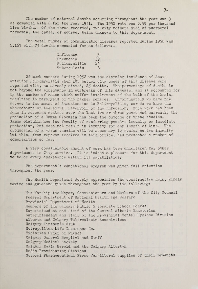 3* The number of maternal deaths occurring throughout the year was 3 as compared with 2 for the year 1951* The 1952 rate was 0o59 per thousand live birthSo Of the three recorded, two city mothers died of puerperal toxaemia, the cause, of course, being unknown to this department. The total number of communicable diseases reported during 1952 was 2,163 with 75 deaths accounted for as follows:- Influenza Pneumonia Poliomyelitis Tuberculosis 3 39 25 8 Of much concern during 1952 was the alarming incidence of Acute Anterior Poliomyelitis when 1P3 actual city cases of this disease were reported with, as already stated, 25 deaths?. The percentage of deaths is not beyond the expectancy in outbreaks of this disease, and is accounted for by the number of cases which suffer involvement of the bulb of the brain, resulting in paralysis of the higher centres- Unfortunately we have not access to the means of immunization in Poliomyelitis* nor do we know the whereabouts of the actual reser/oir of the infection. Much work has been done in research centres over the last two or three years and currently the production of a Gamma Globulin has been the outcome of these studies* Gamma Globulin has the faculty of conferring passive immunity or immediate protection, but does not result in immunity for any length of time* The production of a virus vaccine will be necessary to confer active immunity but this, from reports received in this office, has presented a number of complexities so far* A very considerable amount of work has been undertaken departments in City service. It is indeed a pleasure for thi to be of every assistance within its capabilities. o for other department The department’s educational program was given full attention throughout the year. The Health Department deeply appreciates the constructive help, kindly advice and guidance given throughout the year by the following: His Worship the Mayor, Commissioners and Members of the City Council Federal Department of National Health and Welfare -L Provincial Department of Health Members of the Calgary Public & Separate School Boards Superintendent and Staff of the Central Alberta Sanatorium Superintendent and Staff of the Provincial Mental Hygiene Division Alberta and Calgary Tuberculosis Associations Calgary Kinsmen* a Club Metropolitan Life Insurance Co. Victorian Order of Nurses Calgary General Hospital and Staff Calgary Medical Society Calgary Da:ly Herald and the Calgary Albertan Radio Broadcasting Stations Several Pharmaceutical Firms for liberal supplies of their products