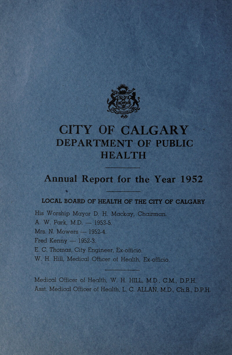 CITY OF CALGARY DEPARTMENT OF PUBLIC HEALTH Annual Report for the Year 1952 LOCAL BOARD OF HEALTH OF THE CITY OF CALGARY His Worship Mayor D. H. Mackay, Chairman. A. W. Park, M.D. — 1953-5. Mrs. N. Mowers — 1952-4. Fred Kenny — 1952-3. E. C. Thomas, City Engineer, Ex-officio. W. H. Hill, Medical Officer of Health, Ex-officio. Medical Officer of Health, W. H. HILL, M.D., C.M., D.P.H. Asst. Medical Officer of Health, L. C. ALLAN, M.D., Ch.B., D.P.H.