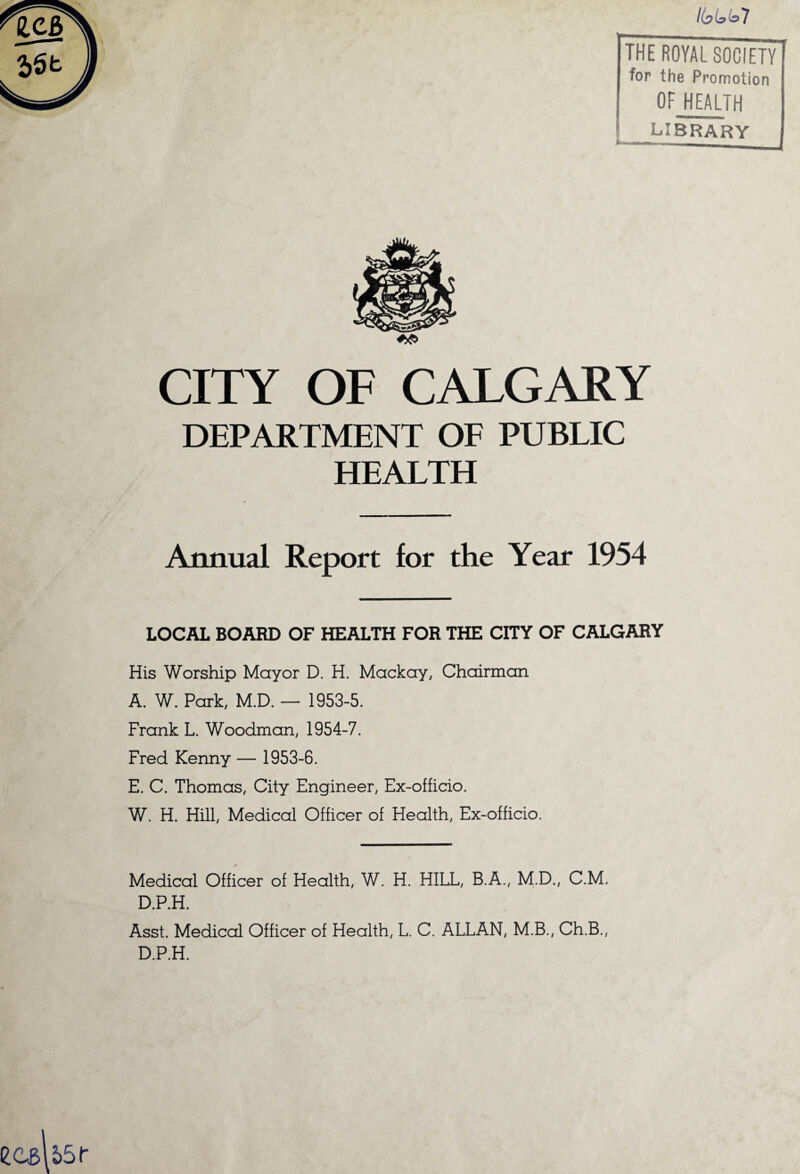 7 THE ROYAL SOCIETY] for the Promotion ! OF HEALTH s library ***<—mmumm«——__ . f CITY OF CALGARY DEPARTMENT OF PUBLIC HEALTH Annual Report for the Year 1954 LOCAL BOARD OF HEALTH FOR THE CITY OF CALGARY His Worship Mayor D. H. Mackay, Chairman A. W. Park, M.D. — 1953-5. Frank L. Woodman, 1954-7. Fred Kenny — 1953-6. E. C. Thomas, City Engineer, Ex-officio. W. H. Hill, Medical Officer of Health, Ex-officio. Medical Officer of Health, W. H. HILL, B.A., M.D., C.M, D.P.H. Asst. Medical Officer of Health, L. C. ALLAN, M.B., Ch.B., D.P.H.