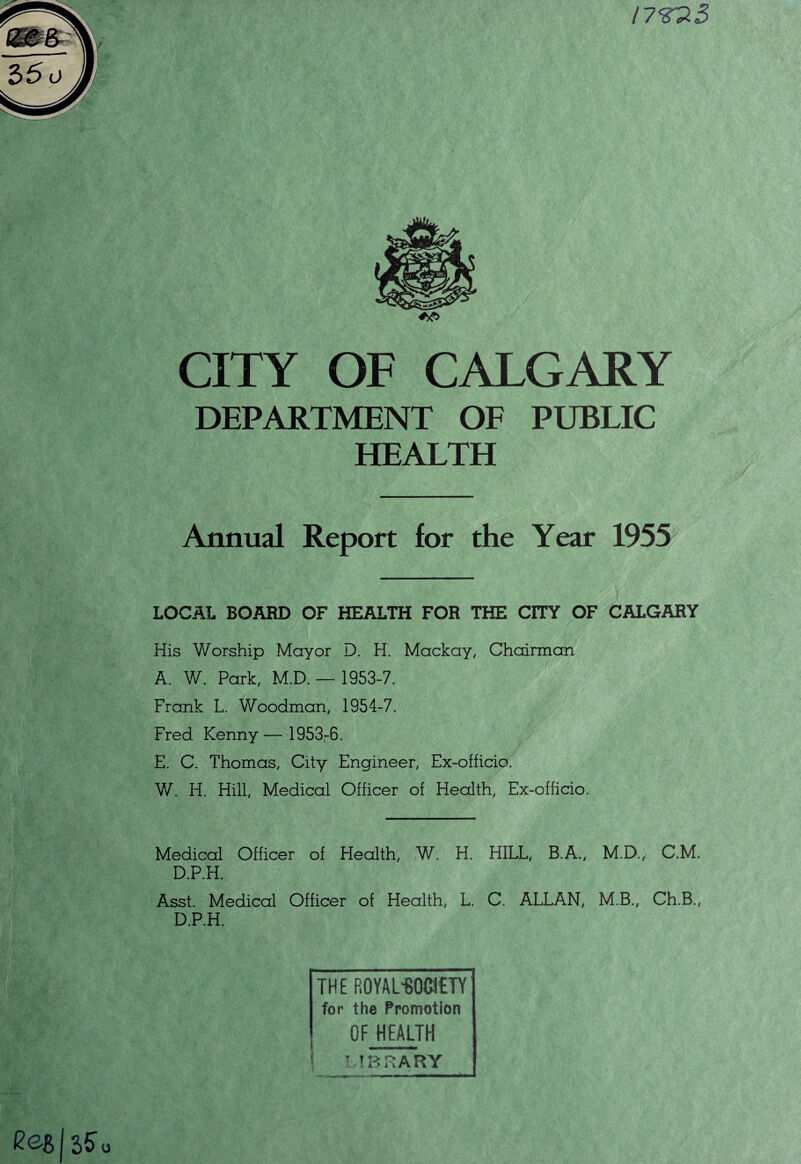 !7tt3 CITY OF CALGARY DEPARTMENT OF PUBLIC HEALTH Annual Report for the Year 1955 LOCAL BOARD OF HEALTH FOR THE CITY OF CALGARY His Worship Mayor D. H. Mackay, Chairman A. W. Park, M.D. — 1953-7. Frank L. Woodman, 1954-7. Fred Kenny— 1953-6. E. C. Thomas, City Engineer, Ex-officio. W. H. Hill, Medical Officer of Health, Ex-officio. Medical Officer of Health, W. H. HILL, B.A., M.D.,: C.M. D.P.H. Asst. Medical Officer of Health, L. C. ALLAN, M.B., Ch.B., D.P.H. THE ROYAbBOMTY for the Promotion OF HEALTH \ LIBRARY