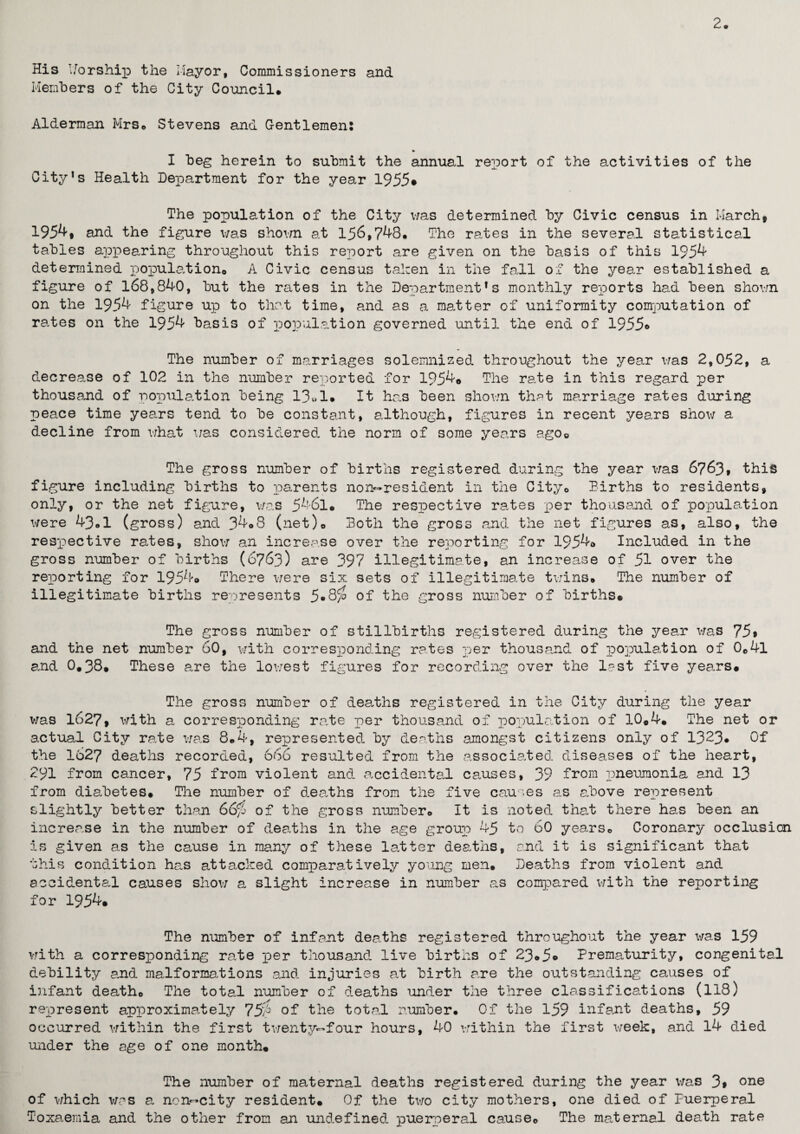 2 His Worship the Mayor, Commissioners and Members of the City Council* Alderman Mrs* Stevens and Gentlemen: I beg herein to submit the annual report of the activities of the City’s Health Department for the year 1955* The population of the City was determined by Civic census in March, 195^, and the figure was shown at 156,748* The rates in the several statistical tables appearing throughout this report are given on the basis of this 1954 determined population* A Civic census taken in the fall of the year established a figure of 168,840, but the rates in the Department’s monthly reports had been shown on the 1954 figure up to that time, and as a matter of uniformity computation of rates on the 1954 basis of population governed until the end of 1955© The number of marriages solemnised throughout the year was 2,052, a decrease of 102 in the number reported for 1954© The rate in this regard per thousand of population being 13»1© It has been shown that marriage rates during peace time years tend to be constant, although, figures in recent years show a decline from what was considered the norm of some years agoQ The gross number of births registered during the year was 6763, this figure including births to parents non-resident in the City* Births to residents, only, or the net figure, was 5461. The respective rates per thousand of population were 43*1 (gross) and 34*8 (net)* Both the gross and the net figures as, also, the respective rates, show an increase over the reporting for 1954© Included in the gross number of births (6763) are 397 illegitimate, an increase of 51 over the reporting for 1954© There were six sets of illegitimate twins© The number of illegitimate births represents 5*8$ of the gross number of births© The gross number of stillbirths registered during the year was 75* and the net number 60, with corresponding rates per thousand of population of 0e4l and 0*38© These are the lowest figures for recording over the last five years© The gross number of deaths registered in the City during the year was 1627, with a corresponding rate per thousand of population of 10©4© The net or actual City rate was 8.4, represented by deaths .amongst citizens only of 1323* Of the 1527 deaths recorded, 666 resulted from the associated diseases of the heart, 291 from cancer, 75 from violent and accidental causes, 39 from pneumonia and 13 from diabetes. The number of deaths from the five causes as above represent slightly better than 66fj of the gross number* It is noted that there has been an increase in the number of deaths in the age group 45 to 60 years* Coronary occlusion is given as the cause in many of these latter deaths, and it is significant that this condition has attacked comparatively young men. Deaths from violent and accidental causes show a slight increase in number as compared with the reporting for 1954© The number of infant deaths registered throughout the year was 159 with a corresponding rate per thousand live births of 23*5© Prematurity, congenital debility and malformations and injuries at birth are the outstanding causes of infant death* The total number of deaths under the three classifications (118) represent approximately 7$7° of the total number* Of the 159 infant deaths, 59 occurred within the first twenty-four hours, 40 within the first week, and 14 died under the age of one month© The number of maternal deaths registered during the year was 3> °ne of which was a non-city resident© Of the two city mothers, one died of Puerperal Toxaemia and the other from an undefined puerperal cause* The maternal death rate