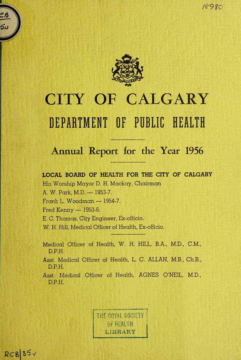 CITY OF CALGARY DEPARTMENT OF PUBLIC HEALTH Annual Report for the Year 1956 LOCAL BOARD OF HEALTH FOR THE CITY OF CALGARY Hie Worship Mayor D. H. Mackay, Chairman A. W. Park, M.D. — 1953-7. Frank L. Woodman — 1954-7. Fred Kenny — 1953-6. E. C. Thomas, City Engineer, Ex-officio. W. H. Hill, Medical Officer of Health, Ex-officio. Medical Officer of Health, W. H. HILL, B.A., M.D., C.M., D.P.H. Asst. Medical Officer of Health, L. C. ALLAN, M.B., Ch.B., D.P.H. Asst. Medical Officer of Health, AGNES O'NEIL, M.D., D.P.H.