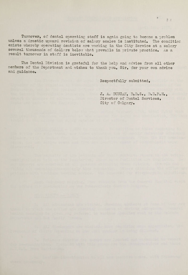 Turnover, of dental operating staff is again going to become a problem unless a drastic upward revision of salary scales is instituted. The conditio exists whereby operating dentists are working in the City Service at a. salary several thousands of dollars below what prevails in private practice. As a result turnover in staff is inevitable. The Dental Division is grateful for the help and advice from all other members of the Department and wishes to thank you, Sir, for your own advice and guidance. Respectfully submitted. J. Ao DURCAR, D.D.3., D.D.P.H., Director of Dental Services, City of Calgary.