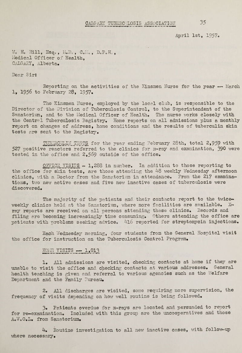 35 CAIGaRY TU3ERC;jLOSIS ASSOCIATION April 1st, W. Hc Hill, Esqc , neDc , C.Mc , D.FeHf, Medical Officer of Health, CALGARY, Alt) e rt a* Hear Sir: Reporting on the activities of the Kinsmen Nurse for the year — March 1, 1956 to February 28, 1957* The Kinsmen Nurse, employed by the local club, is responsible to the Director of the Division of Tuberculosis Control, to the Superintendent of the Sanatorium, and to the Medical Officer of Health* The nurse works closely with the Central Tuberculosis Registry. Home reports on all admissions plus a monthly report on changes of address, home conditions and the results of tuberculin skin tests are sent to the Registry© TLiRDRCDLIIT TESTS_ for the year ending February 28th, total 2,959 with 527 positive reactors referred to the clinics for x—ray and examination, 390 were tested in the office and 2,569 outside of the office. OFFICE VISITS ~ 1,288 in number. In addition to those reporting to the office for skin tests, are those attending the 48 weekly Wednesday afternoon clinics, with a Doctor from the Sanatorium in attendance. From the 217 examina~ tions, two new active cases and five new inactive cases of tuberculosis were discovered. The majority of the patients and their contacts report to the twice- weekly clinics held at the Sanatorium, where more facilities are available. X— ray reports are received on all persons attending these clinics. Records and filing are becoming increasingly time consuming. Others attending the office are patients with problems seeking advice. 4l6 reported for streptomycin injections. Each Wednesday morning, four students from the General Hospital visit the office for instruction on the Tuberculosis Control Program. HOME VISITS —L 1,013 1. All admissions are visited, checking contacts at home if they are unable to visit the office and checking contacts at various addresses. General health teaching is given and referral to various agencies such as the ..elfare Department and the Family Pureau* 2. All discharges are visited, some requiring more supervision, the frequency of visits depending on how well routine is being followed. 3. Patients overdue for x—rays are located and persuaded to report for re—examination. Included with this group are the uncooperatives and those A.WoO.L. from Sanatorium. 4. Routine investigation to all new inactive cases, with follow-up where necessary.