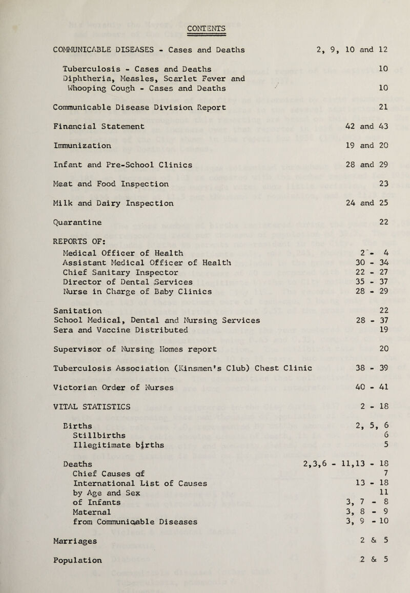 CONTENTS COMMUNICABLE DISEASES - Cases and Deaths 2, 9, 10 and 12 Tuberculosis - Cases and Deaths 10 Diphtheria, Measles, Scarlet Fever and Whooping Cough - Cases and Deaths 10 Communicable Disease Division Report 21 Financial Statement 42 and 43 Immunization 19 and 20 Infant and Pre-School Clinics 28 and 29 Meat and Food Inspection 23 Milk and Dairy Inspection 24 and 25 Quarantine 22 REPORTS OF: Medical Officer of Health Assistant Medical Officer of Health Chief Sanitary Inspector Director of Dental Services Nurse in Charge of Baby Clinics 2 - 4 30 - 34 22 - 27 35 - 37 28 - 29 Sanitation School Medical, Dental and Nursing Services Sera and Vaccine Distributed 22 28 - 37 19 Supervisor of Nursing Homes report 20 Tuberculosis Association (Kinsmen®s Club) Chest Clinic 38 - 39 Victorian Order of Nurses .-H 1 o VITAL STATISTICS 2-18 Births Stillbirths Illegitimate births 2, 5, 6 6 5 Deaths 2,3,6 - 11,13 - 18 Chief Causes of International List of Causes by Age and Sex of Infants Maternal from Communicable Diseases 7 13 - 18 11 3, 7 - 8 3, 8 - 9 3, 9 - 10 Marriages 2 & 5 Population