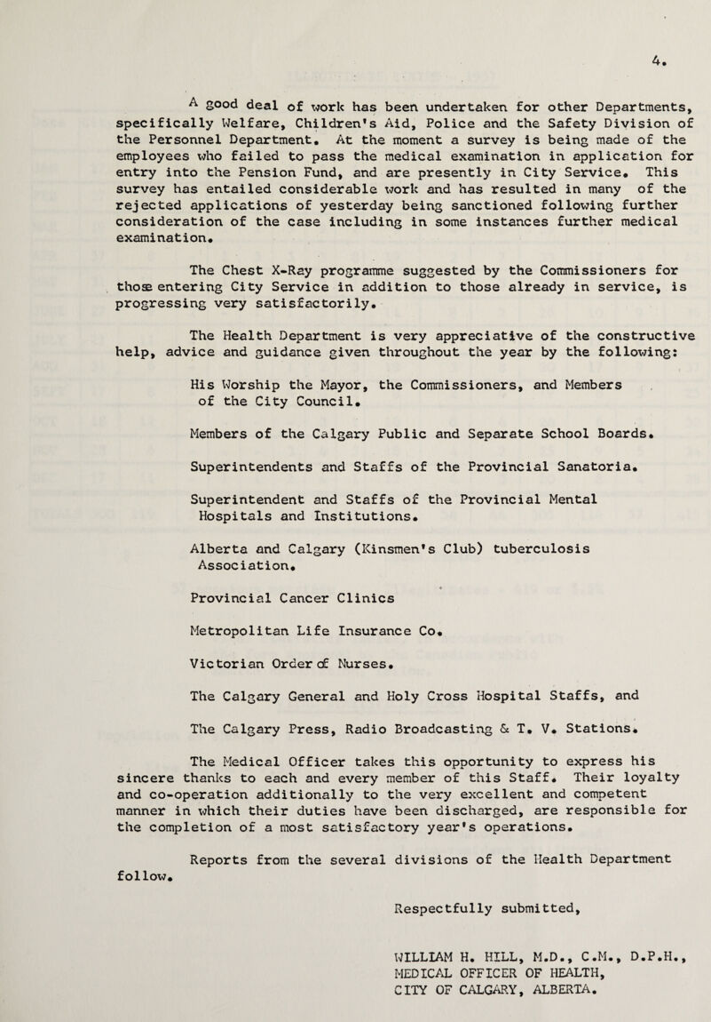 4. A good deal of work has been undertaken for other Departments, specifically Welfare, Children’s Aid, Police and the Safety Division of the Personnel Department. At the moment a survey is being made of the employees who failed to pass the medical examination in application for entry into the Pension Fund, and are presently in City Service. This survey has entailed considerable work and has resulted in many of the rejected applications of yesterday being sanctioned following further consideration of the case including in some instances further medical examination. The Chest X-Ray programme suggested by the Commissioners for those entering City Service in addition to those already in service, is progressing very satisfactorily. The Health Department is very appreciative of the constructive help, advice and guidance given throughout the year by the following; i His Worship the Mayor, the Commissioners, and Members of the City Council* Members of the Calgary Public and Separate School Boards* Superintendents and Staffs of the Provincial Sanatoria. Superintendent and Staffs of the Provincial Mental Hospitals and Institutions. Alberta and Calgary (Kinsmen's Club) tuberculosis Association* •v Provincial Cancer Clinics Metropolitan Life Insurance Co* Victorian Order c£ Nurses. The Calgary General and Holy Cross Hospital Staffs, and The Calgary Press, Radio Broadcasting & T. V. Stations. The Medical Officer takes this opportunity to express his sincere thanks to each and every member of this Staff. Their loyalty and co-operation additionally to the very excellent and competent manner in which their duties have been discharged, are responsible for the completion of a most satisfactory year's operations. Reports from the several divisions of the Health Department follow. Respectfully submitted. WILLIAM H. HILL, M.D., C.M., D.P.H., MEDICAL OFFICER OF HEALTH, CITY OF CALGARY, ALBERTA.