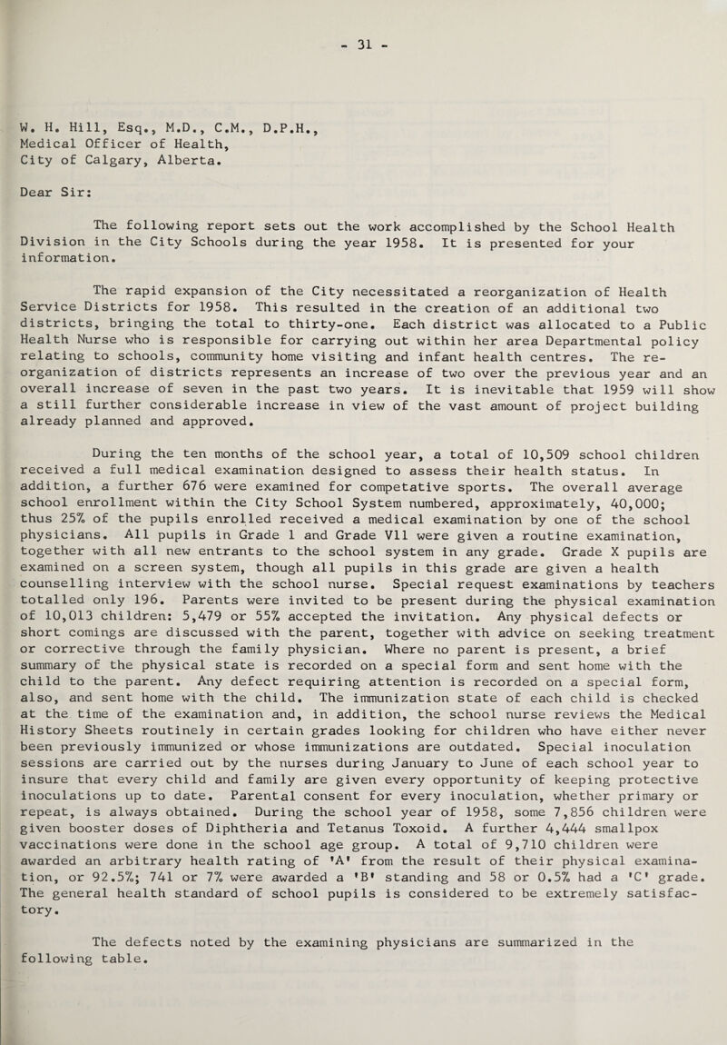 W. H. Hill, Esq., M.D., C.M., D.P.H., Medical Officer of Health, City of Calgary, Alberta. Dear Sir: The following report sets out the work accomplished by the School Health Division in the City Schools during the year 1958. It is presented for your information. The rapid expansion of the City necessitated a reorganization of Health Service Districts for 1958. This resulted in the creation of an additional two districts, bringing the total to thirty-one. Each district was allocated to a Public Health Nurse who is responsible for carrying out within her area Departmental policy relating to schools, community home visiting and infant health centres. The re¬ organization of districts represents an increase of two over the previous year and an overall increase of seven in the past two years. It is inevitable that 1959 will show a still further considerable increase in view of the vast amount of project building already planned and approved. During the ten months of the school year, a total of 10,509 school children received a full medical examination designed to assess their health status. In addition, a further 676 were examined for competative sports. The overall average school enrollment within the City School System numbered, approximately, 40,000; thus 25% of the pupils enrolled received a medical examination by one of the school physicians. All pupils in Grade 1 and Grade Vll were given a routine examination, together with all new entrants to the school system in any grade. Grade X pupils are examined on a screen system, though all pupils in this grade are given a health counselling interview with the school nurse. Special request examinations by teachers totalled only 196. Parents were invited to be present during the physical examination of 10,013 children: 5,479 or 55% accepted the invitation. Any physical defects or short comings are discussed with the parent, together with advice on seeking treatment or corrective through the family physician. Where no parent is present, a brief summary of the physical state is recorded on a special form and sent home with the child to the parent. Any defect requiring attention is recorded on a special form, also, and sent home with the child. The immunization state of each child is checked at the time of the examination and, in addition, the school nurse reviews the Medical History Sheets routinely in certain grades looking for children who have either never been previously immunized or whose immunizations are outdated. Special inoculation sessions are carried out by the nurses during January to June of each school year to insure that every child and family are given every opportunity of keeping protective inoculations up to date. Parental consent for every inoculation, whether primary or repeat, is always obtained. During the school year of 1958, some 7,856 children were given booster doses of Diphtheria and Tetanus Toxoid. A further 4,444 smallpox vaccinations were done in the school age group. A total of 9,710 children were awarded an arbitrary health rating of ’A' from the result of their physical examina¬ tion, or 92.570; 741 or 1°L were awarded a 'B* standing and 58 or 0.5% had a •C* grade. The general health standard of school pupils is considered to be extremely satisfac¬ tory. The defects noted by the examining physicians are summarized in the following table.