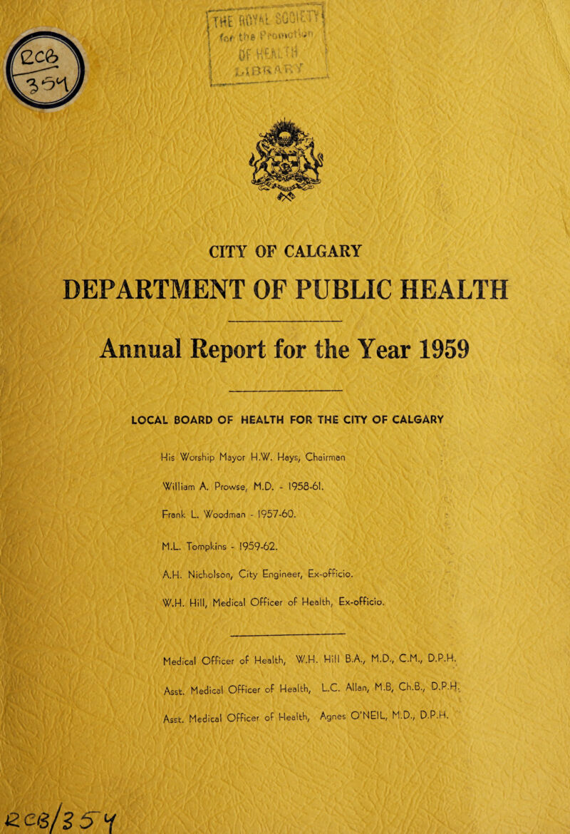 CITY OF CALGARY DEPARTMENT OF PUBLIC HEALTH Annual Report for the Year 1959 LOCAL BOARD OF HEALTH FOR THE CITY OF CALGARY Nis Worship Mayor H.W. Hays, Chairman Wiliiam A. Prowse, M.D. - 1958-61. Frank L. Woodman - 1957-60. M.L. Tompkins - 1959-62. A.H. Nicholson, City Engineer, Ex-officio. W.H. Hill, Medical Officer of Health, Ex-officio. Medical Officer of Health, W.H. Hill B.A., M.D., C.M., D.P.H. Asst. Medical Officer of Health, L.C. Allan, M.B, Ch.B., D.P.H. Asst. Medical Officer of Health, Agnes O’NEIL, M.D., D.P.H. Zed15 H