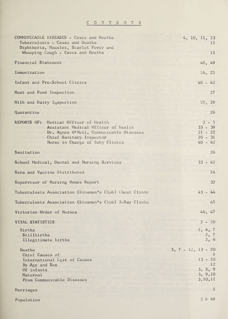 CONTENTS COMMUNICABLE DISEASES - Cases and Deaths 4, 10, 11, 23 Tuberculosis - Cases and Deaths 11 Diphtheria, Measles, Scarlet Fever and Whooping Cough - Cases and Deaths 11 Financial Statement 48, 49 Immunization 24, 25 Infant and Pre-School Clinics 40 - 42 Meat and Food Inspection 27 Milk and Dairy IRspection 28, 29 Quarantine 26 REPORTS OF: Medical Officer of Health 2-5 Assistant Medical Officer of Health 33 - 39 Dr. Agnes O'Neil, Communicable Diseases 21 - 22 Chief Sanitary Inspector 26 - 31 Nurse in Charge of Baby Clinics 40 - 42 Sanitation 26 School Medical, Dental and Nursing Services 33 - 42 Sera and Vaccine Distributed 24 Supervisor of Nursing Homes Report 32 Tuberculosis Association (Kinsmen's Club) Chest Clinic 43 - 44 Tuberculosis Association (Kinsmen's Club) X-Ray Clinic 45 Victorian Order of Nurses 46, 47 VITAL STATISTICS 2-20 Births 2, 6, 7 Stillbirths 2, 7 Illegitimate births 2, 6 Deaths 3, 7 - 12, 13 - 20 Chief Causes of 8 International L^st of Causes 13 - 20 By Age and Sex 12 Of infants 3, 8, 9 Maternal 3, 9,10 From Communicable Diseases 3,10,11 Marriages 2 Population