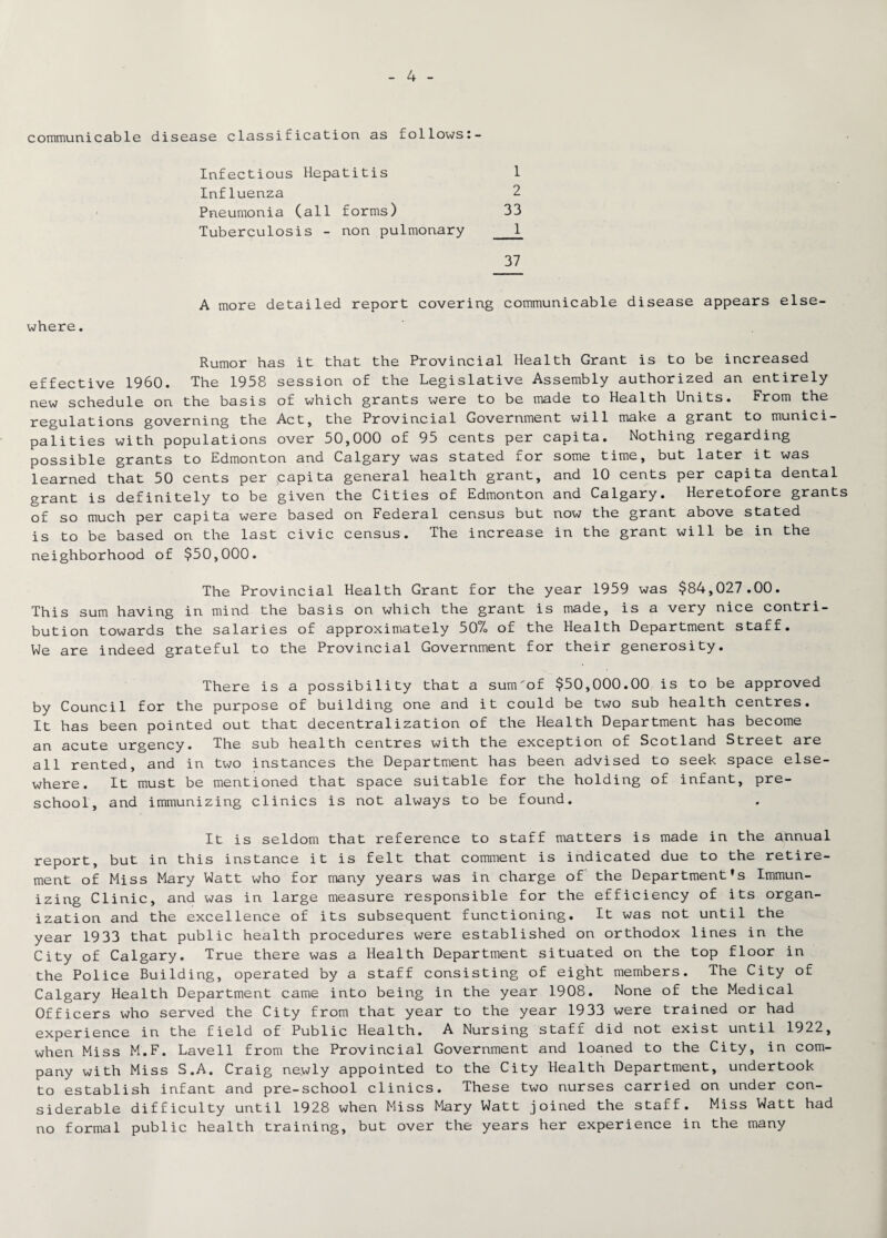 communicable disease classification as follows:- Infectious Hepatitis 1 Influenza 2 Pneumonia (all forms) 33 Tuberculosis - non pulmonary _1 37 where. A more detailed report covering communicable disease appears else¬ Rumor has it that the Provincial Health Grant is to be increased effective I960. The 1958 session of the Legislative Assembly authorized an entirely new schedule on the basis of which grants were to be made to Health Units. From the regulations governing the Act, the Provincial Government will make a grant to munici¬ palities with populations over 50,000 of 95 cents per capita. Nothing regarding possible grants to Edmonton and Calgary was stated for some time, but later it was learned that 50 cents per capita general health grant, and 10 cents per capita dental grant is definitely to be given the Cities of Edmonton and Calgary. Heretofore grants of so much per capita were based on Federal census but now the grant above stated is to be based on the last civic census. The increase in the grant will be in the neighborhood of $50,000. The Provincial Health Grant for the year 1959 was $84,027.00. This sum having in mind the basis on which the grant is made, is a very nice contri¬ bution towards the salaries of approximately 50% of the Health Department staff. We are indeed grateful to the Provincial Government for their generosity. There is a possibility that a sum'of $50,000.00 is to be approved by Council for the purpose of building one and it could be two sub health centres. It has been pointed out that decentralization of the Health Department has become an acute urgency. The sub health centres with the exception of Scotland Street are all rented, and in two instances the Department has been advised to seek space else¬ where. It must be mentioned that space suitable for the holding of infant, pre¬ school, and immunizing clinics is not always to be found. It is seldom that reference to staff matters is made in the annual report, but in this instance it is felt that comment is indicated due to the retire¬ ment of Miss Mary Watt who for many years was in charge of the Department's Immun¬ izing Clinic, and was in large measure responsible for the efficiency of its organ¬ ization and the excellence of its subsequent functioning. It was not until the year 1933 that public health procedures were established on orthodox lines in the City of Calgary. True there was a Health Department situated on the top floor in the Police Building, operated by a staff consisting of eight members. The City of Calgary Health Department came into being in the year 1908. None of the Medical Officers who served the City from that year to the year 1933 were trained or had experience in the field of Public Health. A Nursing staff did not exist until 1922, when Miss M.F. Lavell from the Provincial Government and loaned to the City, in com¬ pany with Miss S.A. Craig newly appointed to the City Health Department, undertook to establish infant and pre-school clinics. These two nurses carried on under con¬ siderable difficulty until 1928 when Miss Mary Watt joined the staff. Miss Watt had no formal public health training, but over the years her experience in the many