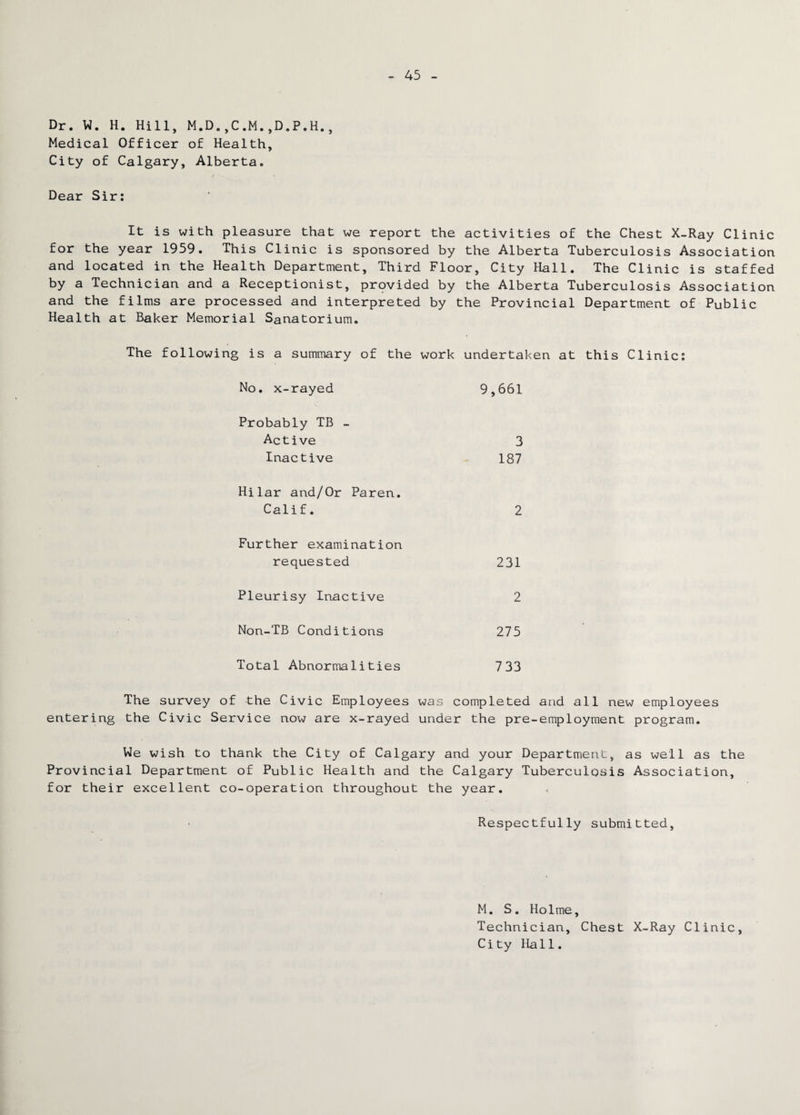 Dr. W. H. Hill, M.D.,C.M.,D.P.H., Medical Officer of Health, City of Calgary, Alberta. Dear Sir: It is with pleasure that we report the activities of the Chest X-Ray Clinic for the year 1959. This Clinic is sponsored by the Alberta Tuberculosis Association and located in the Health Department, Third Floor, City Hall. The Clinic is staffed by a Technician and a Receptionist, provided by the Alberta Tuberculosis Association and the films are processed and interpreted by the Provincial Department of Public Health at Baker Memorial Sanatorium. The following is a summary of the work undertaken at this Clinic: No. x-rayed 9,661 Probably TB - Active 3 Inactive 187 Hilar and/Or Paren. Calif. 2 Further examination requested 231 Pleurisy Inactive 2 Non-TB Conditions 275 Total Abnormalities 733 The survey of the Civic Employees was completed and all new employees entering the Civic Service now are x-rayed under the pre-employment program. We wish to thank the City of Calgary and your Department, as well as the Provincial Department of Public Health and the Calgary Tuberculosis Association, for their excellent co-operation throughout the year. Respectfully submitted, M. S. Holme, Technician, Chest X-Ray Clinic, City Hall.