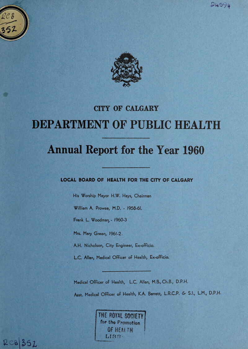 CITY OF CALGARY DEPARTMENT OF PUBLIC HEALTH Annual Report for the Year 1960 LOCAL BOARD OF HEALTH FOR THE CITY OF CALGARY His Worship Mayor H.W. Hays, Chairman William A. Prowse, M.D. - 1958-61. Frank L. Woodman, - 1960-3 Mrs. Mary Green, 1961-2, A.H. Nicholson, City Engineer, Ex-officio. L.C. Allan, Medical Officer of Health, Ex-officio, Medical Officer of Health, L.C. Allan, M.B., Ch.B., D.P.H. Asst. Medical Officer of Health, K.A. Barrett, L.R.C.P. & S.I., L.M., D.P.H. THE ROYAL SOCIETY for the Promotion OFHEAtTH Linn-