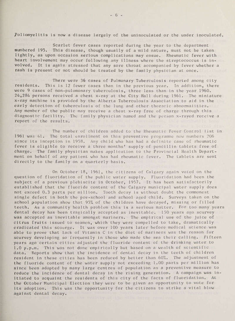 6 Poliomyelitis is now a disease largely of the uninoculated or the under inoculated. Scarlet fever cases reported during the year to the department numbered 195. This disease, though usually of a mild nature, must not be taken lightly, as upon occasion serious complications may ensue. Rheumatic fever with heart involvement may occur following any illness where the streptococcus is in¬ volved. It is again stressed that any sore throat accompanied by fever whether a rash is present or not should be treated by the family physician at once. There were 36 cases of Pulmonary Tuberculosis reported among city residents. This is 12 fewer cases than in the previous year. In addition, there were 9 cases of non-pulomonary tuberculosis, three less than in the year 1960. 24,284 persons received a chest x-ray at the City Hall during 1961. The miniature x-ray machine is provided by the Alberta Tuberculosis Association to aid in the early detection of tuberculosis of the lung and other thoracic abnormalities. Any member of the public may receive a chest x-ray free of charge through this diagnostic facility. The family physician named and the person x-rayed receive a report of the results. The number of children added to the Rheumatic Fever Control list in 1961 was 41. The total enrollment on this preventive programme now numbers 206 since its inception in 1958. Any child who has had a definite case of rheumatic fever is eligible to receive a three months* supply of pencillin tablets free of charge. The family physician makes application to the Provincial Health Depart¬ ment on behalf of any patient who has had rheumatic fever. The tablets are sent directly to the family on a quarterly basis. On October 18, 1961, the citizens of Calgary again voted on the question of fluoridation of the public water supply. Fluoridation had been the subject of a previous plebiscite in October, 1957. It has been satisfactorily established that the fluoride content of the Calgary municipal water supply does not exceed 0.3 parts per million. Tooth decay is without doubt the commonest single defect in both the pre-school and school aged child. Surveys taken on the school population show that 957. of the children have decayed, missing or filled teeth. As a community health problem this is a serious matter. For too many years dental decay has been tragically accepted as inevitable. 150 years ago scurvey was accepted as inevitable amongst mariners. The empirical use of the juice of citrus fruits issued to seamen, which they were compelled to take, dramatically eradicated this scourge. It was over 100 years later before medical science was able to prove that lack of Vitamin C in the diet of mariners was the reason for scurvey developing so frequently in those who made the sea their calling. Fifteen years ago certain cities adjusted the fluoride content of the drinking water to 1.0 p.p.m. This was not done empirically but based on a wealth of scientific data. Reports show that the incidence of dental decay in the teeth of children resident in these cities has been reduced by better than 607o. The adjustment of the fluoride content of the water supply not exceeding 1.00 parts per million has since been adopted by many large centres of population as a preventive measure to reduce the incidence of dental decay in the rising generation. A campaign was in¬ itiated to acquaint the residents of this city of the facts of fluoridation. At the October Municipal Election they were to be given an opportunity to vote for its adoption. This was the opportunity for the citizens to strike a vital blow against dental decay.