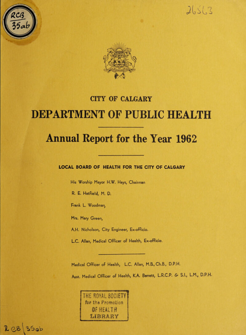 CITY OF CALGARY DEPARTMENT OF PUBLIC HEALTH Annual Report for the Year 1962 LOCAL BOARD OF HEALTH FOR THE CITY OF CALGARY His Worship Mayor H.W. Hays, Chairman R. E. Hatfield, M. D. Frank L. Woodman Mrs. Mary Green, A.H. Nicholson, City Engineer, Ex-officio. L.C. Allan, Medical Officer of Health, Ex-officio. Medical Officer of Health, L.C. Allan, M.B., Ch.B., D.P.H. Asst. Medical Officer of Health, K.A. Barrett, L.R.C.P. & S.I., L.M., D.P.H. THE ROYAL 30CIETY for th» Promotion Of HEALTH LIBRARY