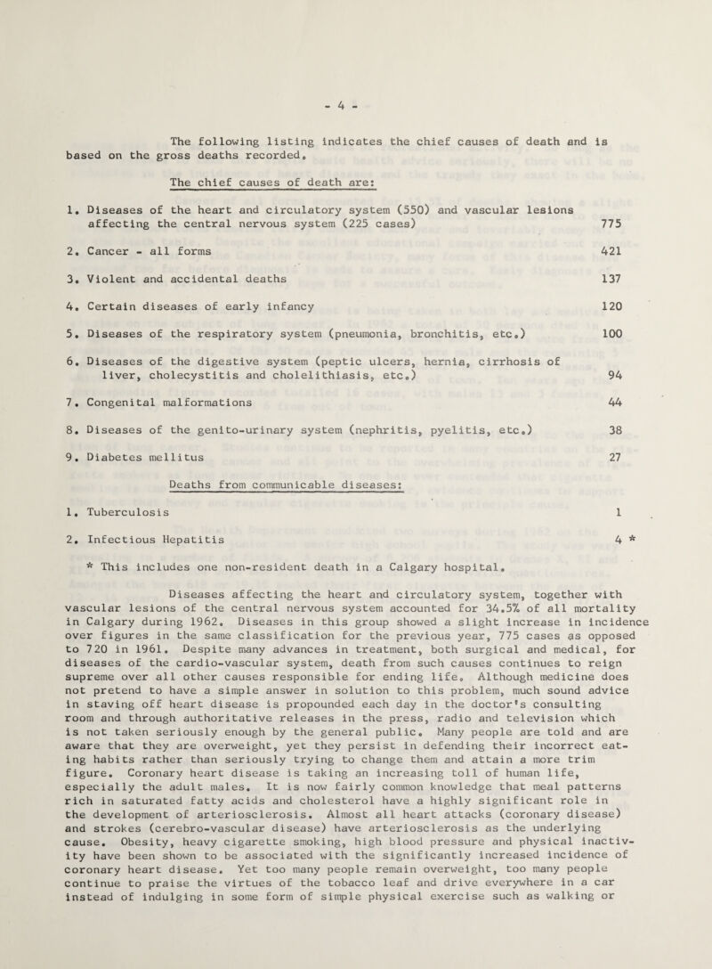 4 The following listing indicates the chief causes of death and is based on the gross deaths recorded* The chief causes of death are: 1. Diseases of the heart and circulatory system (550) and vascular lesions affecting the central nervous system (225 cases) 775 2. Cancer - all forms 421 3. Violent and accidental deaths 137 4. Certain diseases of early infancy 120 5. Diseases of the respiratory system (pneumonia, bronchitis, etc*) 100 6. Diseases of the digestive system (peptic ulcers, hernia, cirrhosis of liver, cholecystitis and cholelithiasis, etc*) 94 7. Congenital malformations 44 8. Diseases of the genito-urinary system (nephritis, pyelitis, etc*) 38 9. Diabetes mellitus 27 Deaths from communicable diseases; 1, Tuberculosis 1 2. Infectious Hepatitis 4 * * This includes one non-resident death in a Calgary hospital* Diseases affecting the heart and circulatory system, together with vascular lesions of the central nervous system accounted for 34.57* of all mortality in Calgary during 1962. Diseases in this group showed a slight increase in incidence over figures in the same classification for the previous year, 775 cases as opposed to 720 in 1961. Despite many advances in treatment, both surgical and medical, for diseases of the cardio-vascular system, death from such causes continues to reign supreme over all other causes responsible for ending life. Although medicine does not pretend to have a simple answer in solution to this problem, much sound advice in staving off heart disease is propounded each day in the doctor's consulting room and through authoritative releases in the press, radio and television which is not taken seriously enough by the general public. Many people are told and are aware that they are overweight, yet they persist in defending their incorrect eat¬ ing habits rather than seriously trying to change them and attain a more trim figure. Coronary heart disease is taking an increasing toll of human life, especially the adult males. It is now fairly common knowledge that meal patterns rich in saturated fatty acids and cholesterol have a highly significant role in the development of arteriosclerosis. Almost all heart attacks (coronary disease) and strokes (cerebro-vascular disease) have arteriosclerosis as the underlying cause. Obesity, heavy cigarette smoking, high blood pressure and physical inactiv¬ ity have been shown to be associated with the significantly increased incidence of coronary heart disease. Yet too many people remain overweight, too many people continue to praise the virtues of the tobacco leaf and drive everywhere in a car instead of indulging in some form of simple physical exercise such as walking or