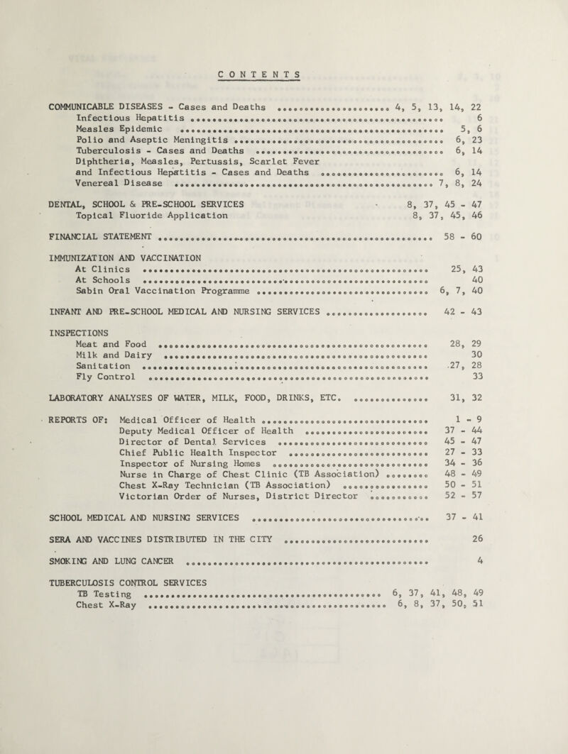 CONTENTS COMMUNICABLE DISEASES - Cases and Deaths Infectious Hepatitis Measles Epidemic a«oaaaa®aa9.*aaa9a*.a Polio and Aseptic Meningitis o««eo»e*»o» Tuberculosis - Cases and Deaths o«oeo»<.oo.a<, Diphtheria, Measles, Pertussis, Scarlet Fever and Inf ec t i ou s He pa titis — Cases and Dea ths aaoo<>aaaaaoaaoaoaooaoac Venereal Disease .aaaaaaao 7 ©6©00©000®0®0006©©00 ‘Vj 5 I 5 oo©©ooooooog©«oqoooooo©ooo«ooooooo Q©®©©0©00Q©00®®©O0©0G©©©©G0®00©0e© oooo©oo®o®ocooooooooooo©oo©o 00©®Q©00©QO©000®QO©000<2>00©OQ oo©©o©ooo©«>©oo©©©OG©©oo©o®ooa©©oo©oo DENTAL, SCHOOL & PRE-SCHOOL SERVICES Topical Fluoride Application FINANCIAL STATEMENT *eaoaa®e®aoaaa«Kaoaeaaaeaaaaoa«>«®aoeo«aoaooa 006000*© IMMUNIZATION AND VACCINATION At CliniCS «aaaaaa«aaae«a9eaa«aoaaaeaaaa«aeoaa<>9»aoaooaaaoaoaa At Schools ».«®aaoo®«®®®a«a®o®®««o®® Sabin Oral Vaccination Programme <>••• ooooooooooooooeooooooooooooo oooooocoooooocoooooooooooooo INFANT AND PRE-SCHOOL MEDICAL AND NURSING SERVICES 0©c0000060e000«©00© INSPECTIONS Mg3 t find Food ®00004>©0©O©C©O0©0©©C>©©©©0©0O0S0®Q©3Q©©©OO0GOOO©OCC Ml 11^ H n d DHliry &QQQGOQCOQOCOOQQO<*00<2>€>OOOOOQQQOQOO<yoOOOQOOO<jOQOQC Sani tation ©0©e©©<>6QO®©G©0©©©©®Q©OOG®OOa©QCOO©QQOO©Q©OCQeOOCO®©® ly Contro 1 00©©Q©©©0©O©0Q®O<*0<*©«®Q00©00©0O©00000OC00C-00©ee3®0©© LABORATORY ANALYSES OF WATER, MILK, FOOD, DRINKS, ETC* © © ©•©0e•©.©oo• REPORTS OF« Medical Officcr oI Hea 1 th o®ooo€>gooooooo©®oo®ooo®®o®oooo® Deputy Medica1 Officor of Hea1th oooo6qo©©oo®®oo©ooo6oo© D i rec tor o f Dent a 3. Services o6©©©©©©<»©©©©6o©6c*g©oo«®«>©©o Chief Public Hea1th Inspec tor «oooo©oo©oooo©ooooooooo«oo Inspector of Nursing Homes o©ooooooooc®o©oooQooeooo6®ooo Nurse in Charge of Chest Clinic (TB Association) Oo®oaooc Chest X-Ray Technician (TB Association) aooo®ooUo«ao®®oo Victorian Order of Nurses, District Director ®oa®oaoooa® SCHOOL MEDICAL AND NURSING SERVICES . . . „ SERA AND VACCINES DISTRIBUTED IN THE CITY SMOKING AND LUNG CANCER Oa000900QO©0600©0®®e60e066 0060G0600G00060006660660600 14, 22 6 5 , 6 6, 23 6, 14 6, 14 , 8, 24 45 - 47 45, 46 58 - 60 25, 43 40 >, 7, 40 42 - 43 28, 29 30 c\ CM 28 33 31, 32 1 - 9 37 - 44 45 - 47 27 - 33 34 - 36 48 - 49 50 - 51 52 - 57 37 - 41 26 ©0©00©00©0®©6©0000©06©6®G®»€»00®0©0©®©00000®0® TUBERCULOSIS CONTROL SERVICES TB Testing «.. Chest X-Ray 6, 37, 41, 48, 49 6, 8, 37, 50, 51 ©••06000666066 6606©© '• ©60©'©006066066600006066