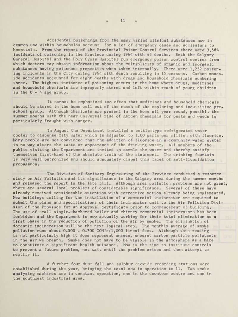 11 Accidental poisonings from the many varied clinical substances now in common use within households account for a lot of emergency cases and admissions to hospitals. From the report of the Provincial Poison Control Services there were 3,564 incidents of poisoning in the Province during 1964 with 43 deaths. Both the Calgary General Hospital and the Holy Cross Hospital run emergency poison control centres from which doctors may obtain information about the multiplicity of organic and inorganic substances having poisonous properties when taken internally. There were 1,232 poison¬ ing incidents in the City during 1964 with death resulting in 15 persons. Carbon monox¬ ide accidents accounted for eight deaths with drugs and household chemicals numbering three. The highest incidence of poisoning occurs in the home where drugs, medicines and household chemicals are improperly stored and left within reach of young children in the 0-4 age group. It cannot be emphasized too often that medicines and household chemicals should be stored in the home well out of the reach of the exploring and inquisitive pre¬ school group. Although chemicals are present in the home all year round, possibly the summer months with the near universal rise of garden chemicals for pests and weeds is particularly fraught with danger. In August the Department installed a bottle-type refrigerated water cooler to dispense City water which is adjusted to 1.00 parts per million with fluoride. Many people are not convinced that the addition of fluoride in a community water system in no way alters the taste or appearance of the drinking water. All members of the public visiting the Department are invited to sample the water and thereby satisfy themselves first-hand of the absolute truth of the statement. The drinking fountain is very well patronized and should adequately dispel this facet of anti-fluoridation propaganda. The Division of Sanitary Engineering of the Province conducted a resource study on Air Pollution and its significance in the Calgary area during the summer months and released the report in the late fall. Although area pollution problems are not great, there are several local problems of considerable significance. Several of these have already received considerable attention with corrective action already being implemented. New buildings calling for the installation of a commercial incinerator are required to submit the plans and specifications of their incinerator unit to the Air Pollution Divi¬ sion of the Province for an approval certificate prior to commencement of building. The use of small single-chambered boiler and chimney commercial incinerators has been forbidden and the Department is now actually working for their total elimination as a first phase in the reduction of pollution of the air by smoke. The elimination of domestic incineration will be the next logical step. The monthly average of smoke pollution runs about 0.500 - 0.700 COH*s/l,000 lineal feet. Although this reading is not particularly high it does represent unseen, unburnt carbon particle pollutants in the air we breath. Smoke does not have to be visible in the atmosphere as a haze to constitute a significant health nuisance. Now is the time to institute controls to prevent a future problem, not wait until the problem arises and then attempt to rectify it. A further four dust fall and sulphur dioxide recording stations were established during the year, bringing the total now in operation to 11. Two smoke analyzing machines are in constant operation, one in the downtown centre and one in the southwest industrial area.