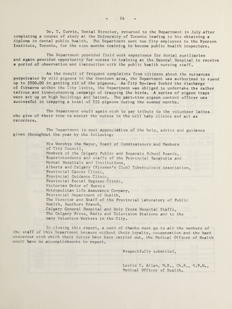 14 Dr. T. Currie, Dental Director, returned to the Department in July after completing a course of study at the University of Toronto leading to his obtaining a diploma in dental public health. The Department sent two City employees to the Ryerson Institute, Toronto, for the nine months training to become public health inspectors. The Department provided field work experience for dental auxiliaries and again provided opportunity for nurses in training at the General Hospital to receive a period of observation and instruction with the public health nursing staff. As the result of frequent complaints from citizens about the nuisances perpetrated by wild pigeons in the downtown area, the Department was authorized to spend up to $500.00 in getting rid of the pigeons. As City By-laws forbid the discharge of firearms within the City limits, the Department was obliged to undertake the rather tedious and time-consuming campaign of trapping the birds. A series of pigeon traps were set up on high buildings and baited. The part-time pigeon control officer was successful in trapping a total of 522 pigeons during the summer months. The Department would again wish to pay tribute to the volunteer ladies who give of their time to assist the nurses in the well baby clinics and act as recorders. The Department is most appreciative of the help, advice and guidance given throughout the year by the following: His Worship the Mayor, Board of Commissioners and Members of City Council, Members of the Calgary Public and Separate School Boards, Superintendents and staffs of the Provincial Sanatoria and Mental Hospitals and Institutions, Alberta and Calgary (Kinsmen's Club) Tuberculosis Association, Provincial Cancer Clinic, Provincial Guidance Clinic, Provincial Social Hygiene Clinic, Victorian Order of Nurses Metropolitan Life Assurance Company, Provincial Department of Health, The Director and Staff of the Provincial Laboratory of Public Health, Southern Branch, Calgary General Hospital and Holy Cross Hospital Staffs, The Calgary Press, Radio and Television Stations and to the many Volunteer Workers in the City. In closing this report, a word of thanks must go to all the members of the staff of this Department because without their loyalty, co-operation and the hard endeavour with which their duties have been carried out, the Medical Officer of Health would have no accomplishments to report. Respectfully submitted. Leslie C. Allan, M.B., Ch.B., D.P.H., Medical Officer of Health.