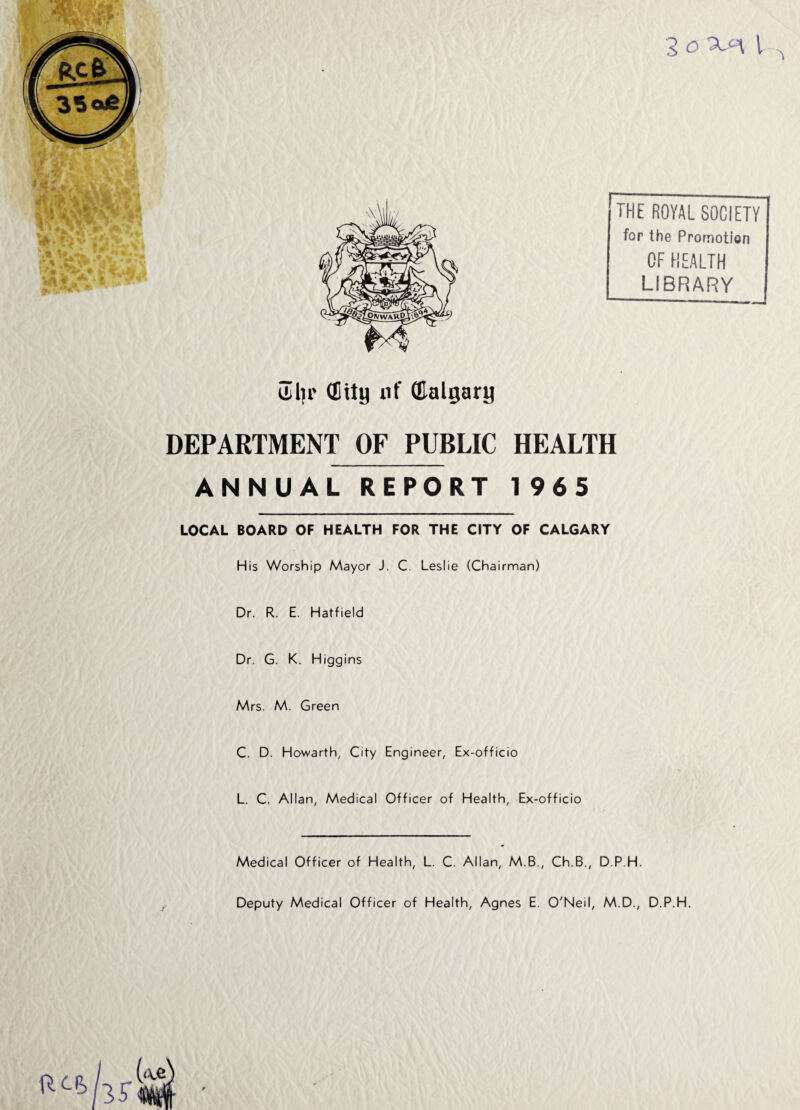Uiljr (Eity nf (Ealgary 3 o i (THE ROYAL SOCIETY for the Promotion OF HEALTH LIBRARY j DEPARTMENT OF PUBLIC HEALTH ANNUAL REPORT 1 965 LOCAL BOARD OF HEALTH FOR THE CITY OF CALGARY His Worship Mayor J. C. Leslie (Chairman) Dr. R. E. Hatfield Dr. G. K. Higgins Mrs. M. Green C. D. Howarth, City Engineer, Ex-officio L. C. Allan, Medical Officer of Health, Ex-officio Medical Officer of Health, L. C. Allan, M.B., Ch.B., D.P.H. Deputy Medical Officer of Health, Agnes E. O'Neil, M.D., D.P.H. P^hjr