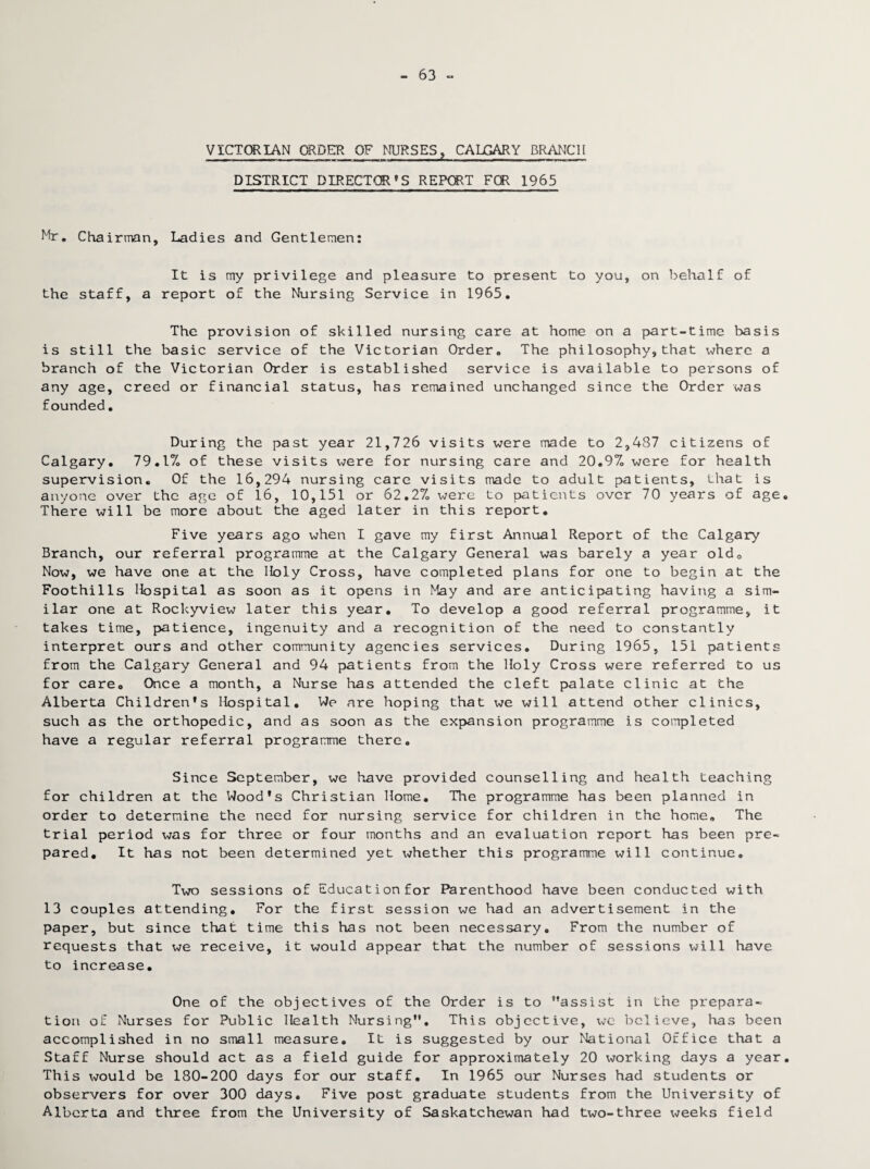 63 - VICTORIAN ORDER OF NURSES, CALGARY BRANCH DISTRICT DIRECTOR’S REPORT FOR 1965 Mr. Cha irman. Ladies and Gentlemen: It is my privilege and pleasure to present to you, on behalf of the staff, a report of the Nursing Service in 1965. The provision of skilled nursing care at home on a part-time basis is still the basic service of the Victorian Order. The philosophy,that where a branch of the Victorian Order is established service is available to persons of any age, creed or financial status, has remained unchanged since the Order was founded. During the past year 21,726 visits were made to 2,487 citizens of Calgary. 79.17. of these visits were for nursing care and 20.97. were for health supervision. Of the 16,294 nursing care visits made to adult patients, that is anyone over the age of 16, 10,151 or 62.27. were to patients over 70 years of age. There will be more about the aged later in this report. Five years ago when I gave my first Annual Report of the Calgary Branch, our referral programme at the Calgary General was barely a year old0 Now, we have one at the Holy Cross, have completed plans for one to begin at the Foothills Hospital as soon as it opens in May and are anticipating having a sim¬ ilar one at Rockyview later this year. To develop a good referral programme, it takes time, patience, ingenuity and a recognition of the need to constantly interpret ours and other community agencies services. During 1965, 151 patients from the Calgary General and 94 patients from the Holy Cross were referred to us for care. Once a month, a Nurse has attended the cleft palate clinic at the Alberta Children's Hospital. We are hoping that we will attend other clinics, such as the orthopedic, and as soon as the expansion programme is completed have a regular referral programme there. Since September, we have provided counselling and health teaching for children at the Wood’s Christian Home. The programme has been planned in order to determine the need for nursing service for children in the home. The trial period was for three or four months and an evaluation report has been pre¬ pared. It has not been determined yet whether this programme will continue. Two sessions of Education for Parenthood have been conducted with 13 couples attending. For the first session we had an advertisement in the paper, but since that time this has not been necessary. From the number of requests that we receive, it would appear that the number of sessions will have to increase. One of the objectives of the Order is to ’’assist in the prepara¬ tion of Nurses for Public Health Nursing”. This objective, xjc believe, has been accomplished in no small measure. It is suggested by our National Office that a Staff Nurse should act as a field guide for approximately 20 working days a year. This x^ould be 180-200 days for our staff. In 1965 our Nurses had students or observers for over 300 days. Five post graduate students from the University of Alberta and three from the University of Saskatchewan had two-three weeks field
