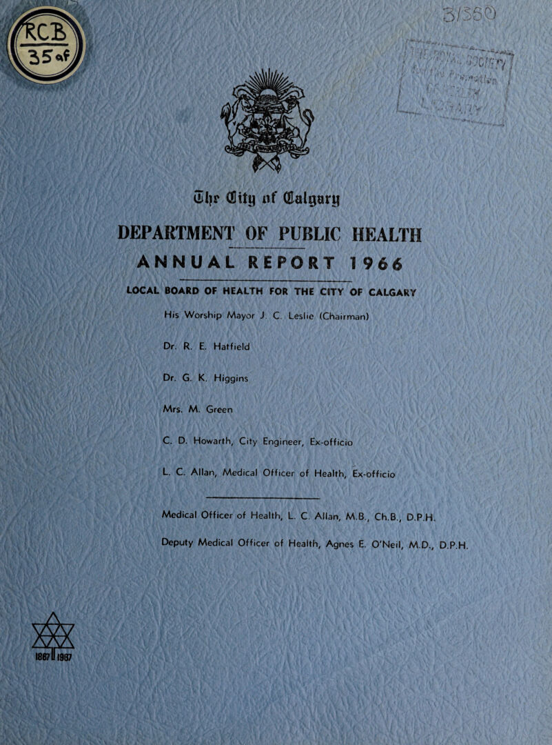 i M di|r (Sity uf Calgary DEPARTMENT OF PUBLIC HEALTH ANNUAL REPORT 1966 LOCAL BOARD OF HEALTH FOR THE CITY OF CALGARY His Worship Mayor J C. Leslie (Chairman) Dr. R. E. Hatfield Dr. G. K. Higgins Mrs. M. Green C. D. Howarth, City Engineer, Ex-officio L. C. Allan, Medical Officer of Health, Ex-officio Medical Officer of Health, L. C. Allan, M.B., Ch.B., D.P.H. Deputy Medical Officer of Health, Agnes E. O'Neil, M.D., D.P.H.