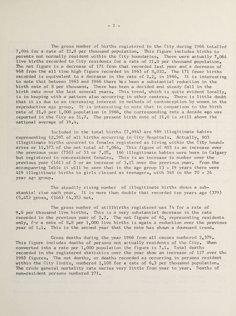 2 The gross number of births registered in the City during 1966 totalled 7,694 for a rate of 22,9 per thousand population. This figure includes births to parents not normally resident within the City boundaries. There were actually 7,064 live births recorded to City residents for a rate of 21,0 per thousand population. The net figure is a decrease of 171 from that recorded last year and a decrease of 968 from the all time high figure recorded in 1963 of 8,032, The 171 fewer births recorded is equivalent to a decrease in the rate of 2,2, in 1966, It is interesting to note that between 1963 and 1966 there ha s been a substantial reduction in the birth rate of 8 per thousand. There has- been a decided and steady fall in the birth rate over the last several years. This trend, which is quite evident locally, is in keeping with a pattern also occurring in other centres. There is little doubt that it is due to an increasing interest in methods of contraception by women in the reproductive age group. It is interesting to note that in comparison to the birth rate of 21,0 per 1,000 population in 1966, the corresponding rate a decade ago was reported in the City as 31,7, The present birth rate of 21,0 is still above the national average of 19,4, Included in the total births (7,694) are 969 illegitimate babies representing 12,59%> of all births occurring in City Hospitals, Actually, 803 illegitimate births occurred to females registered as living within the City bound¬ aries or 11,37% of the net total of 7,064, This figure of 803 is an increase over the previous year (750) of 53 or 7,0%>. 166 illegitimate babies were born in Calgary but registered to non-resident females. This is an increase in number over the previous year (161) of 5 or an increase of 3,1%, over the previous year. From the accompanving Table it will be seen that in the age group 13-19 years there were 419 illegitimate births to girls classed as teenagers, Xr7ith 348 in the 20 - 24 year age group. The steadily rising number of illegitimate births shows a sub¬ stantia] rise each year. It is more than double that recorded ten years ago (379) (5,4%) gross, (246) (4,3%,) net. The gross number of stillbirths registered was 74 for a rate of 9,6 per thousand live births. This is a very substantial decrease in the rate recorded in the previous year of 2,2, The net figure of 62, representing residents only, for a rate of 8,8 per 1,000 live births is again a reduction over the previous year of 101. This is the second year that the rate has shown a downward trend. Gross deaths during the year 1966 from all causes numbered 2,379, This figure includes deaths of persons not actually residents of the City, When converted into a rate per 1,000 population the figure is 7,1, Total deaths recorded in the registered statistics over the year show an increase of 127 over the 1965 figures. The net deaths, or deaths recorded as occurring in persons resident within the City limits, numbered 2,108 for a rate of 6,3 per thousand population. The crude general mortality rate varies very little from year to year. Deaths of non-resident persons numbered 271,