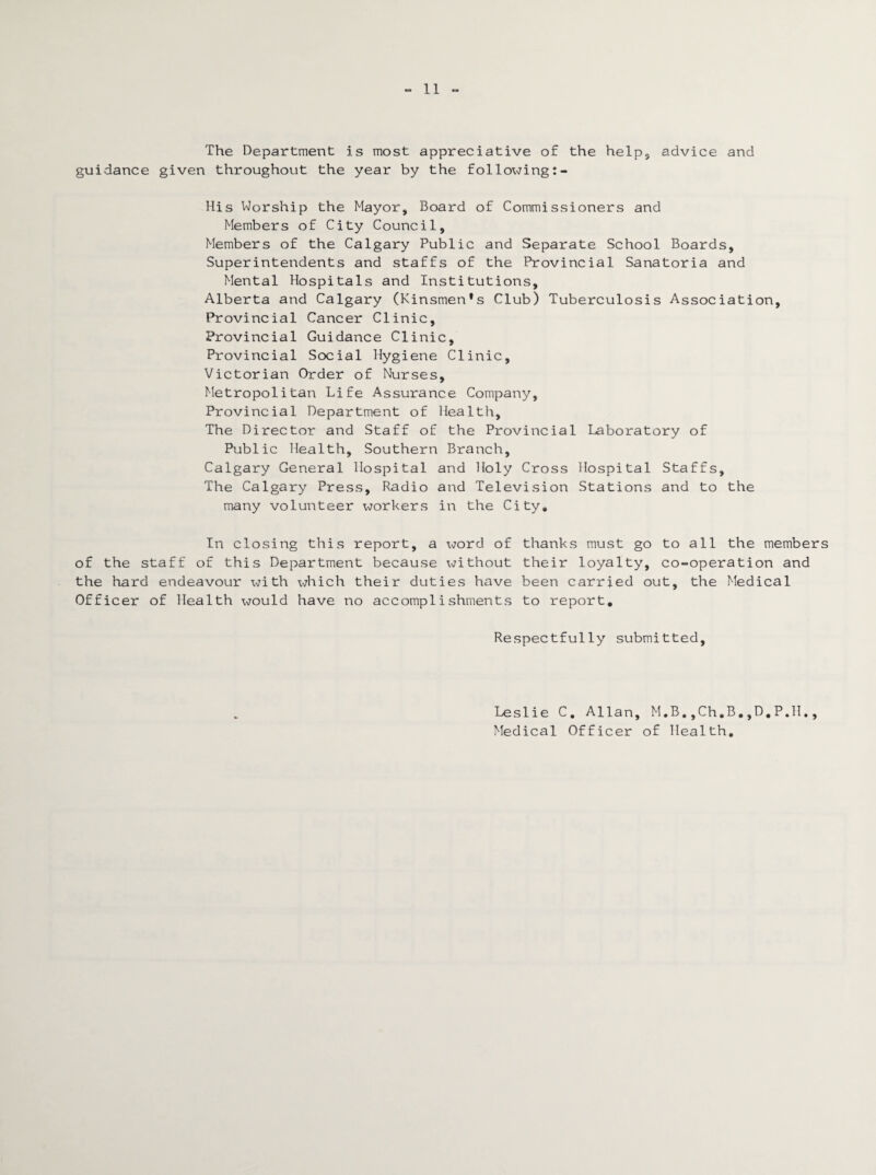 The Department is most appreciative of the help, advice and guidance given throughout the year by the following His Worship the Mayor, Board of Commissioners and Members of City Council, Members of the Calgary Public and Separate School Boards, Superintendents and staffs of the Provincial Sanatoria and Mental Hospitals and Institutions, Alberta and Calgary (Kinsmen’s Club) Tuberculosis Association, Provincial Cancer Clinic, Provincial Guidance Clinic, Provincial Social Hygiene Clinic, Victorian Order of Nurses, Metropolitan Life Assurance Company, Provincial Department of Health, The Director and Staff of the Provincial Laboratory of Public Health, Southern Branch, Calgary General Hospital and Holy Cross Hospital Staffs, The Calgary Press, Radio and Television Stations and to the many volunteer workers in the City. In closing this report, a word of thanks must go to all the members of the staff of this Department because without their loyalty, co-operation and the hard endeavour with which their duties have been carried out, the Medical Officer of Health would have no accomplishments to report. Respectfully submitted. Leslie C. Allan, M.B.,Ch.B.,D.P.H., Medical Officer of Health.
