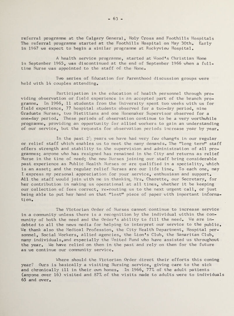 63 - referral programme at the Calgary General, Holy Cross and Foothills Hospitals The referral programme started at the Foothills Hospital on May 30th, Early in 1967 we expect to begin a similar programme at Rockyview Hospital, A health service programme, started at Wood’s Christian Home in September 1965, was discontinued at the end of September 1966 when a full¬ time Nurse was appointed to the staff of the Home* Tx-to series of Education for Parenthood discussion groups were held with 14 couples attending. Participation in the education of health personnel through pro¬ viding observation or field experience is an accepted part of the branch pro¬ gramme, In 1966, 11 students from the University spent two weeks with us for field experience, 77 hospital students observed for a txw-day period, nine Graduate Nurses, txw Dietitians and one Homemaker Supervisor observed for a one-day period. These periods of observation continue to be a very worthwhile programme, providing an opportunity for allied workers to gain an understanding of our service, but the requests for observation periods increase year by year. In the past 2b years \<ie have had very fex^ changes in our regular or relief staff which enables us to meet the many demands. The long term staff offers strength and stability to the supervision and administration of all pro¬ grammes; anyone x^ho has resigned has remained in the City and returns as relief Nurse in the time of need; the nex^ Nurses joining our staff bring considerable past experience as Public Health Nurses or are qualified in a speciality, x^hich is an asset; and the regular relief Nurses are our life line. To each one, may I express my personal appreciation for your service, enthusiasm and support. All the staff would join with me in thanking Mrs, Charette, our Secretary, for her contribution in making us operational at all times, whether it be keeping our collection of fees correct, re-routing us to the next urgent call, or just being able to put her hand on that lost piece of paper x\Tith important informa¬ tion. The Victorian Order of Nurses cannot continue to increase service in a community unless there is a recognition by the individual x^ithin the com¬ munity of both the need and the Order's ability to fill the need. We are in¬ debted to all the news media for helping to interpret our service to the public. We thank also the Medical Profession, the City Health Department, Hospital per¬ sonnel, Social Workers, allied agencies, the Lion's Club, the Samaritan Club, many individuals,and especially the United Fund xdio have assisted us throughout the year. We have relied on them in the past and rely on them for the future as vie continue our community service. Where should the Victorian Order direct their efforts this coming year? Ours is basically a visiting Nursing service, giving care to the sick and chronically ill in their own homes. In 1966, 77%. of the adult patients (anyone over 16) visited and 87% of the visits made to adults were to individuals