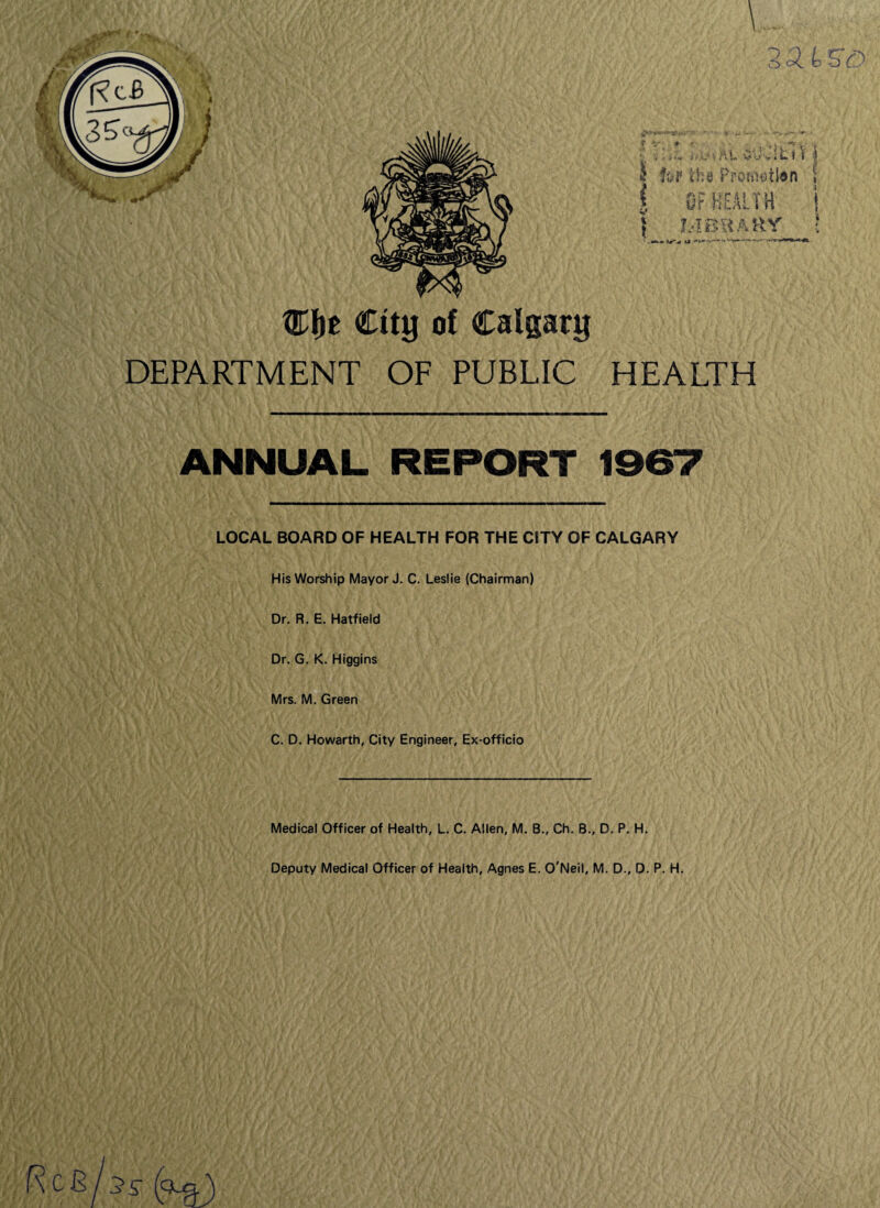 CJje City of Calgary DEPARTMENT OF PUBLIC HEALTH ANNUAL REPORT 1967 LOCAL BOARD OF HEALTH FOR THE CITY OF CALGARY His Worship Mayor J. C. Leslie (Chairman) Dr. R. E. Hatfield Dr. G. K. Higgins Mrs. M. Green C. D. Howarth, City Engineer, Ex-officio Medical Officer of Health, L. C. Allen, M. B., Ch. B., D. P. H. Deputy Medical Officer of Health, Agnes E. O'Neil, M. D., D. P. H.